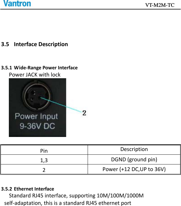                                           VT-M2M-TC   3.5 InterfaceDescription3.5.1 Wide‐RangePowerInterfacePowerJACKwithlockPinDescription1,3DGND(groundpin)2Power(+12DC,UPto36V)3.5.2 EthernetInterfaceStandardRJ45interface,supporting10M/100M/1000Mself‐adaptation,thisisastandardRJ45ethernetport