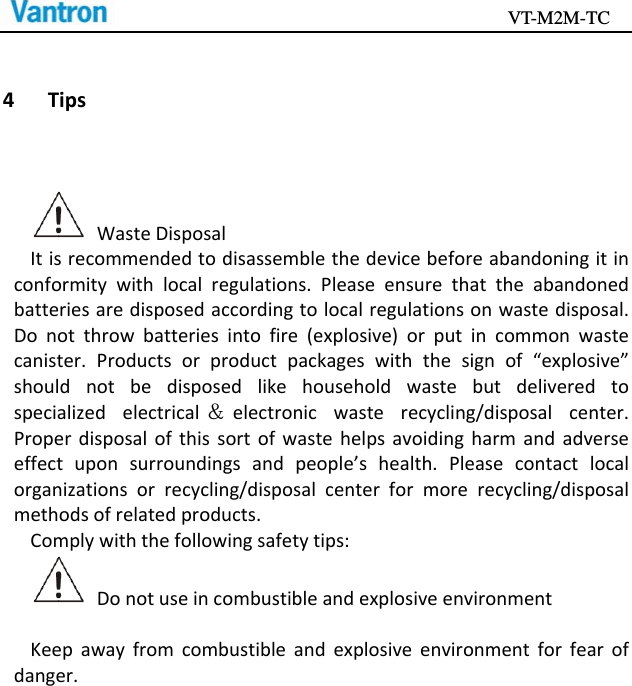                                           VT-M2M-TC   4 TipsWasteDisposalItisrecommendedtodisassemblethedevicebeforeabandoningitinconformitywithlocalregulations.Pleaseensurethattheabandonedbatteriesaredisposedaccordingtolocalregulationsonwastedisposal.Donotthrowbatteriesintofire(explosive)orputincommonwastecanister.Productsorproductpackageswiththesignof“explosive”shouldnotbedisposedlikehouseholdwastebutdeliveredtospecializedelectrical ＆electronicwasterecycling/disposalcenter.Properdisposalofthissortofwastehelpsavoidingharmandadverseeffectuponsurroundingsandpeople’shealth.Pleasecontactlocalorganizationsorrecycling/disposalcenterformorerecycling/disposalmethodsofrelatedproducts.Complywiththefollowingsafetytips:DonotuseincombustibleandexplosiveenvironmentKeepawayfromcombustibleandexplosiveenvironmentforfearofdanger.