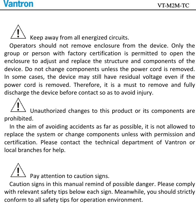                                           VT-M2M-TC   Keepawayfromallenergizedcircuits.Operatorsshouldnotremoveenclosurefromthedevice.Onlythegrouporpersonwithfactorycertificationispermittedtoopentheenclosuretoadjustandreplacethestructureandcomponentsofthedevice.Donotchangecomponentsunlessthepowercordisremoved.Insomecases,thedevicemaystillhaveresidualvoltageevenifthepowercordisremoved.Therefore,itisamusttoremoveandfullydischargethedevicebeforecontactsoastoavoidinjury.Unauthorizedchangestothisproductoritscomponentsareprohibited.Intheaimofavoidingaccidentsasfaraspossible,itisnotallowedtoreplacethesystemorchangecomponentsunlesswithpermissionandcertification.PleasecontactthetechnicaldepartmentofVantronorlocalbranchesforhelp.Payattentiontocautionsigns.Cautionsignsinthismanualremindofpossibledanger.Pleasecomplywithrelevantsafetytipsbeloweachsign.Meanwhile,youshouldstrictlyconformtoallsafetytipsforoperationenvironment.
