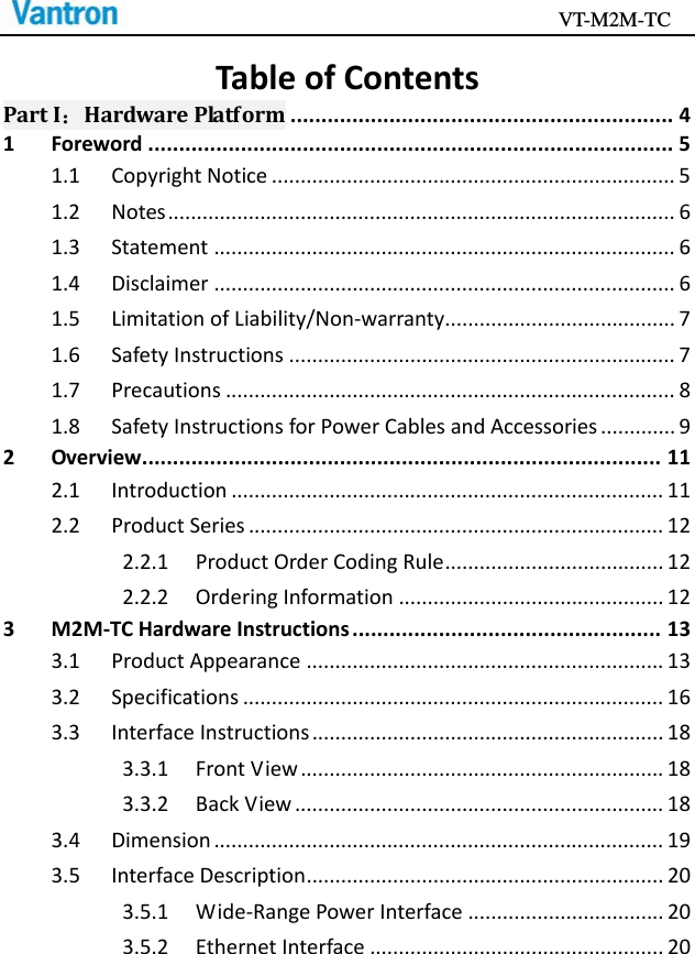                                           VT-M2M-TC   TableofContentsPartI：HardwarePlatform..............................................................41Foreword.....................................................................................51.1CopyrightNotice......................................................................51.2Notes........................................................................................61.3Statement................................................................................61.4Disclaimer................................................................................61.5LimitationofLiability/Non‐warranty........................................71.6SafetyInstructions...................................................................71.7Precautions..............................................................................81.8SafetyInstructionsforPowerCablesandAccessories.............92Overview....................................................................................112.1Introduction...........................................................................112.2ProductSeries........................................................................122.2.1ProductOrderCodingRule......................................122.2.2OrderingInformation..............................................123M2M‐TCHardwareInstructions..................................................133.1ProductAppearance..............................................................133.2Specifications.........................................................................163.3InterfaceInstructions.............................................................183.3.1FrontView...............................................................183.3.2BackView................................................................183.4Dimension..............................................................................193.5InterfaceDescription..............................................................203.5.1Wide‐RangePowerInterface..................................203.5.2EthernetInterface...................................................20