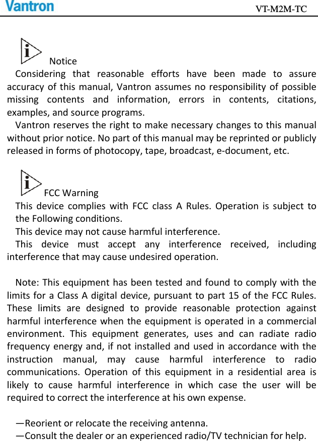                                           VT-M2M-TC   NoticeConsideringthatreasonableeffortshavebeenmadetoassureaccuracyofthismanual,Vantronassumesnoresponsibilityofpossiblemissingcontentsandinformation,errorsincontents,citations,examples,andsourceprograms.Vantronreservestherighttomakenecessarychangestothismanualwithoutpriornotice.Nopartofthismanualmaybereprintedorpubliclyreleasedinformsofphotocopy,tape,broadcast,e‐document,etc.FCCWarningThisdevicecomplieswithFCCclassARules.OperationissubjecttotheFollowingconditions.Thisdevicemaynotcauseharmfulinterference.Thisdevicemustacceptanyinterferencereceived,includinginterferencethatmaycauseundesiredoperation.Note:ThisequipmenthasbeentestedandfoundtocomplywiththelimitsforaClassAdigitaldevice,pursuanttopart15oftheFCCRules.Theselimitsaredesignedtoprovidereasonableprotectionagainstharmfulinterferencewhentheequipmentisoperatedinacommercialenvironment.Thisequipmentgenerates,usesandcanradiateradiofrequencyenergyand,ifnotinstalledandusedinaccordancewiththeinstructionmanual,maycauseharmfulinterferencetoradiocommunications.Operationofthisequipmentinaresidentialareaislikelytocauseharmfulinterferenceinwhichcasetheuserwillberequiredtocorrecttheinterferenceathisownexpense.—Reorientorrelocatethereceivingantenna.—Consultthedealeroranexperiencedradio/TVtechnicianforhelp.