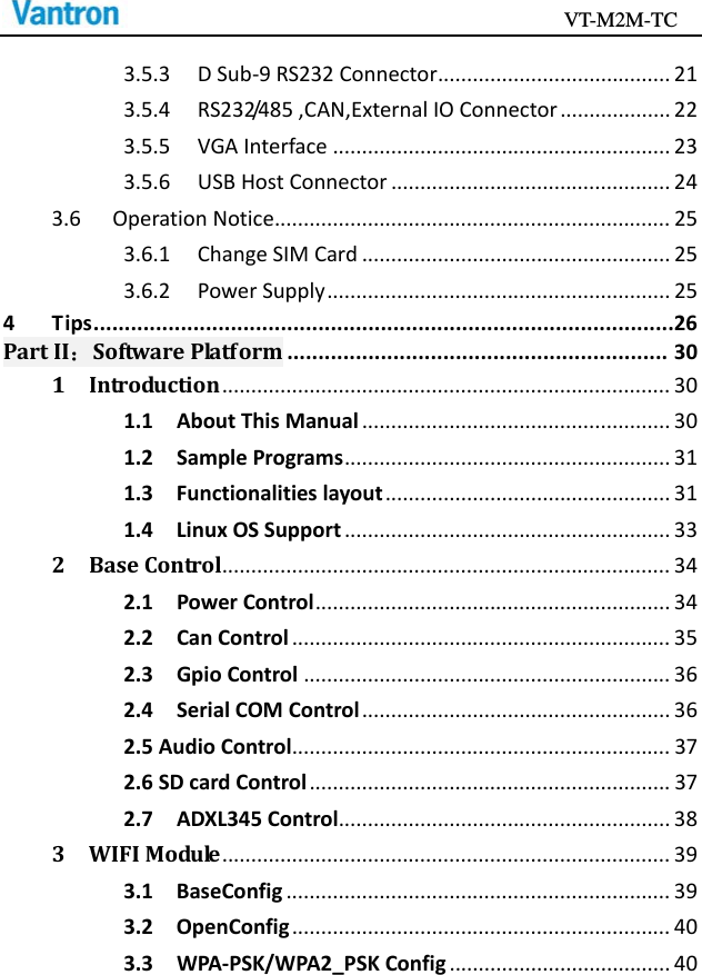                                           VT-M2M-TC   3.5.3DSub‐9RS232Connector........................................213.5.4RS232/485,CAN,ExternalIOConnector...................223.5.5VGAInterface..........................................................233.5.6USBHostConnector................................................243.6OperationNotice....................................................................253.6.1ChangeSIMCard.....................................................253.6.2PowerSupply...........................................................254Tips.............................................................................................26PartII：SoftwarePlatform.............................................................301Introduction.............................................................................301.1AboutThisManual.....................................................301.2SamplePrograms........................................................311.3Functionalitieslayout.................................................311.4LinuxOSSupport........................................................332BaseControl.............................................................................342.1PowerControl.............................................................342.2CanControl.................................................................352.3GpioControl...............................................................362.4SerialCOMControl.....................................................362.5AudioControl.................................................................372.6SDcardControl..............................................................372.7ADXL345Control.........................................................383WIFIModule.............................................................................393.1BaseConfig..................................................................393.2OpenConfig.................................................................403.3WPA‐PSK/WPA2_PSKConfig......................................40