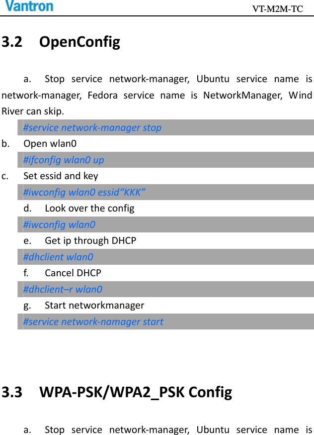                                           VT-M2M-TC   3.2OpenConfiga.Stopservicenetwork‐manager,Ubuntuservicenameisnetwork‐manager,FedoraservicenameisNetworkManager,WindRivercanskip.#servicenetwork‐managerstopb.Openwlan0#ifconfigwlan0upc.Setessidandkey#iwconfigwlan0essid“KKK”d.Lookovertheconfig#iwconfigwlan0e.GetipthroughDHCP#dhclientwlan0f.CancelDHCP#dhclient–rwlan0g.Startnetworkmanager#servicenetwork‐namagerstart3.3WPA‐PSK/WPA2_PSKConfiga.Stopservicenetwork‐manager,Ubuntuservicenameis