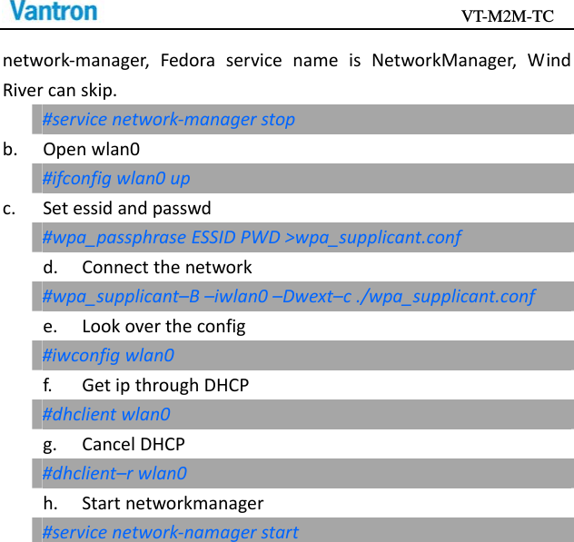                                           VT-M2M-TC   network‐manager,FedoraservicenameisNetworkManager,WindRivercanskip.#servicenetwork‐managerstopb.Openwlan0#ifconfigwlan0upc. Setessidandpasswd#wpa_passphraseESSIDPWD&gt;wpa_supplicant.confd.Connectthenetwork#wpa_supplicant–B–iwlan0–Dwext–c./wpa_supplicant.confe.Lookovertheconfig#iwconfigwlan0f.GetipthroughDHCP#dhclientwlan0g.CancelDHCP#dhclient–rwlan0h.Startnetworkmanager#servicenetwork‐namagerstart