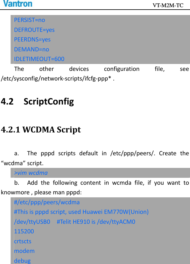                                           VT-M2M-TC   PERSIST=noDEFROUTE=yesPEERDNS=yesDEMAND=noIDLETIMEOUT=600Theotherdevicesconfigurationfile,see/etc/sysconfig/network‐scripts/ifcfg‐ppp*.4.2ScriptConfig4.2.1WCDMAScripta.Thepppdscriptsdefaultin/etc/ppp/peers/.Createthe“wcdma”script.&gt;vimwcdmab.Addthefollowingcontentinwcmdafile,ifyouwanttoknowmore,pleasemanpppd:#/etc/ppp/peers/wcdma#Thisispppdscript,usedHuaweiEM770W(Union)/dev/ttyUSB0#TelitHE910is/dev/ttyACM0115200crtsctsmodemdebug