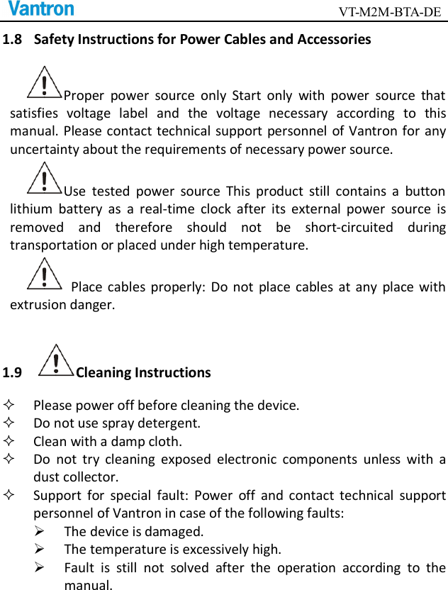                                        VT-M2M-BTA-DE  1.8 Safety Instructions for Power Cables and Accessories Proper  power  source  only  Start  only  with  power  source  that satisfies  voltage  label  and  the  voltage  necessary  according  to  this manual. Please contact technical support personnel  of Vantron for any uncertainty about the requirements of necessary power source.   Use  tested  power  source  This  product  still  contains  a  button lithium  battery  as  a  real-time  clock  after  its  external  power  source  is removed  and  therefore  should  not  be  short-circuited  during transportation or placed under high temperature.     Place  cables  properly:  Do  not  place cables  at  any  place with extrusion danger.   1.9 Cleaning Instructions  Please power off before cleaning the device.  Do not use spray detergent.    Clean with a damp cloth.  Do  not  try  cleaning  exposed  electronic  components  unless  with  a dust collector.    Support  for  special  fault:  Power  off  and  contact  technical  support personnel of Vantron in case of the following faults:  The device is damaged.  The temperature is excessively high.    Fault  is  still  not  solved  after  the  operation  according  to  the manual.    