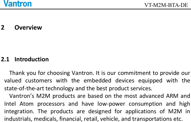                                        VT-M2M-BTA-DE  2 Overview 2.1 Introduction Thank you for choosing Vantron. It is our commitment to provide our valued  customers  with  the  embedded  devices  equipped  with  the state-of-the-art technology and the best product services.   Vantron’s  M2M  products  are based on  the most  advanced ARM  and Intel  Atom  processors  and  have  low-power  consumption  and  high integration.  The  products  are  designed  for  applications  of  M2M  in industrials, medicals, financial, retail, vehicle, and transportations etc.     