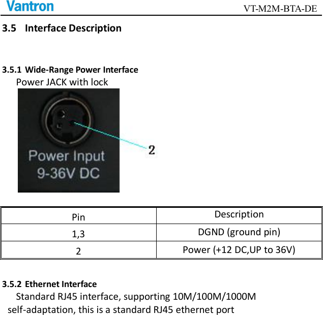                                        VT-M2M-BTA-DE  3.5 Interface Description 3.5.1 Wide-Range Power Interface Power JACK with lock   Pin Description 1,3  DGND (ground pin) 2  Power (+12 DC,UP to 36V) 3.5.2 Ethernet Interface Standard RJ45 interface, supporting 10M/100M/1000M self-adaptation, this is a standard RJ45 ethernet port      