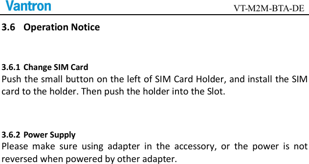                                        VT-M2M-BTA-DE  3.6 Operation Notice 3.6.1 Change SIM Card Push the small button on the left of SIM Card Holder, and install the SIM card to the holder. Then push the holder into the Slot.    3.6.2 Power Supply Please  make  sure  using  adapter  in  the  accessory,  or  the  power  is  not reversed when powered by other adapter.      