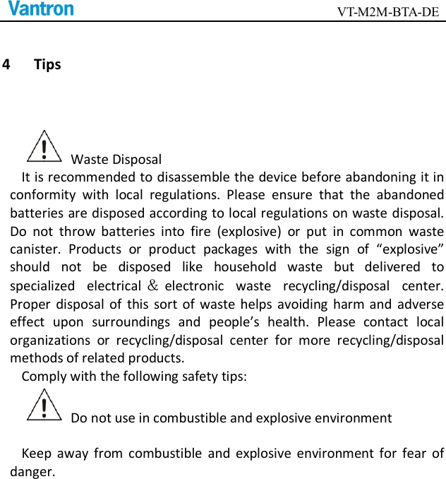                                        VT-M2M-BTA-DE  4 Tips   Waste Disposal It is recommended to disassemble the device before abandoning it in conformity  with  local  regulations.  Please  ensure  that  the  abandoned batteries are disposed according to local regulations on waste disposal. Do  not  throw  batteries  into  fire  (explosive)  or  put  in  common  waste canister.  Products  or  product  packages  with  the  sign  of  “explosive” should  not  be  disposed  like  household  waste  but  delivered  to specialized  electrical ＆electronic  waste  recycling/disposal  center. Proper  disposal  of  this  sort  of  waste  helps  avoiding  harm and  adverse effect  upon  surroundings  and  people’s  health.  Please  contact  local organizations  or  recycling/disposal  center  for  more  recycling/disposal methods of related products.   Comply with the following safety tips:   Do not use in combustible and explosive environment  Keep  away  from  combustible  and  explosive  environment for  fear  of danger.      