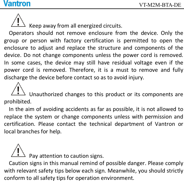                                        VT-M2M-BTA-DE    Keep away from all energized circuits.   Operators  should  not  remove  enclosure  from  the  device.  Only  the group  or  person  with  factory  certification  is  permitted  to  open  the enclosure  to  adjust  and  replace  the  structure  and  components  of  the device. Do not change components unless  the power cord is removed. In  some  cases,  the  device  may  still  have  residual  voltage  even  if  the power  cord  is  removed.  Therefore,  it  is  a  must  to  remove  and  fully discharge the device before contact so as to avoid injury.     Unauthorized  changes  to  this  product  or  its  components are prohibited.     In the aim of avoiding accidents as far as possible, it is not allowed to replace the  system  or  change  components  unless with permission  and certification.  Please  contact  the  technical  department  of  Vantron  or local branches for help.      Pay attention to caution signs.   Caution signs in this manual remind of possible danger. Please comply with relevant safety tips below each sign. Meanwhile, you should strictly conform to all safety tips for operation environment.      