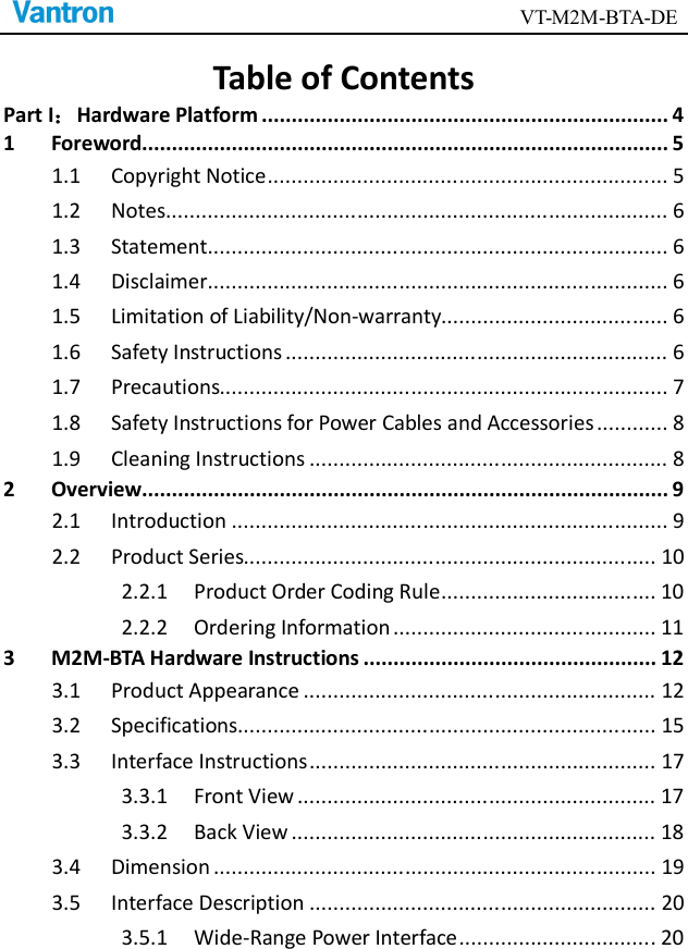                                        VT-M2M-BTA-DE  Table of Contents Part I：Hardware Platform .................................................................... 4 1 Foreword........................................................................................ 5 1.1 Copyright Notice ................................................................... 5 1.2 Notes .................................................................................... 6 1.3 Statement ............................................................................. 6 1.4 Disclaimer............................................................................. 6 1.5 Limitation of Liability/Non-warranty...................................... 6 1.6 Safety Instructions ................................................................ 6 1.7 Precautions........................................................................... 7 1.8 Safety Instructions for Power Cables and Accessories ............ 8 1.9 Cleaning Instructions ............................................................ 8 2 Overview ........................................................................................ 9 2.1 Introduction ......................................................................... 9 2.2 Product Series..................................................................... 10 2.2.1 Product Order Coding Rule .................................... 10 2.2.2 Ordering Information ............................................ 11 3 M2M-BTA Hardware Instructions ................................................. 12 3.1 Product Appearance ........................................................... 12 3.2 Specifications...................................................................... 15 3.3 Interface Instructions .......................................................... 17 3.3.1 Front View ............................................................ 17 3.3.2 Back View ............................................................. 18 3.4 Dimension .......................................................................... 19 3.5 Interface Description .......................................................... 20 3.5.1 Wide-Range Power Interface ................................. 20 