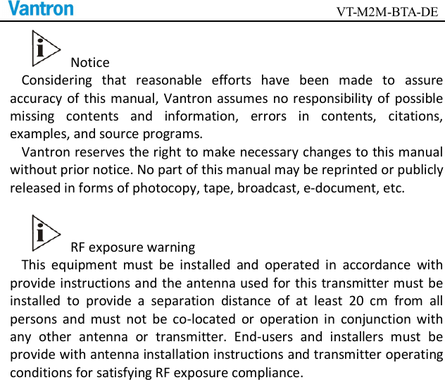                                        VT-M2M-BTA-DE    Notice Considering  that  reasonable  efforts  have  been  made  to  assure accuracy of this manual, Vantron assumes no responsibility of  possible missing  contents  and  information,  errors  in  contents,  citations, examples, and source programs.   Vantron reserves the right to make necessary changes to this manual without prior notice. No part of this manual may be reprinted or publicly released in forms of photocopy, tape, broadcast, e-document, etc.      RF exposure warning This  equipment  must  be  installed  and  operated  in  accordance  with provide instructions and the antenna used for this transmitter must be installed  to  provide  a  separation  distance  of  at  least  20  cm  from  all persons  and  must  not  be  co-located  or  operation  in  conjunction  with any  other  antenna  or  transmitter.  End-users  and  installers  must  be provide with antenna installation instructions and transmitter operating conditions for satisfying RF exposure compliance.      