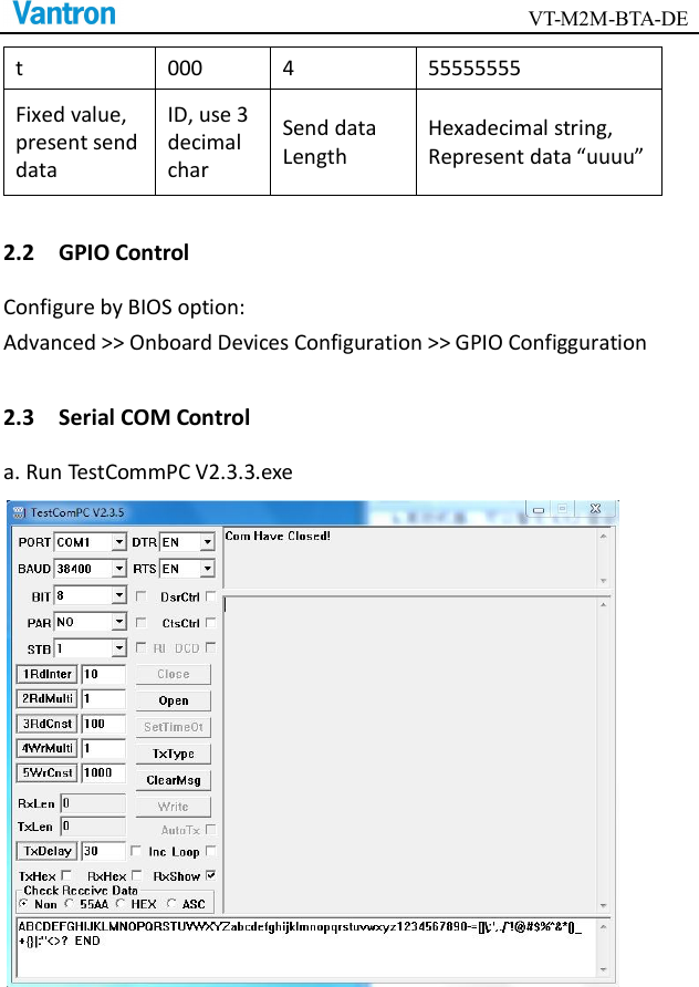                                        VT-M2M-BTA-DE  t  000  4  55555555 Fixed value, present send data ID, use 3 decimal char Send data Length Hexadecimal string, Represent data “uuuu” 2.2    GPIO Control Configure by BIOS option: Advanced &gt;&gt; Onboard Devices Configuration &gt;&gt; GPIO Configguration 2.3    Serial COM Control a. Run TestCommPC V2.3.3.exe  