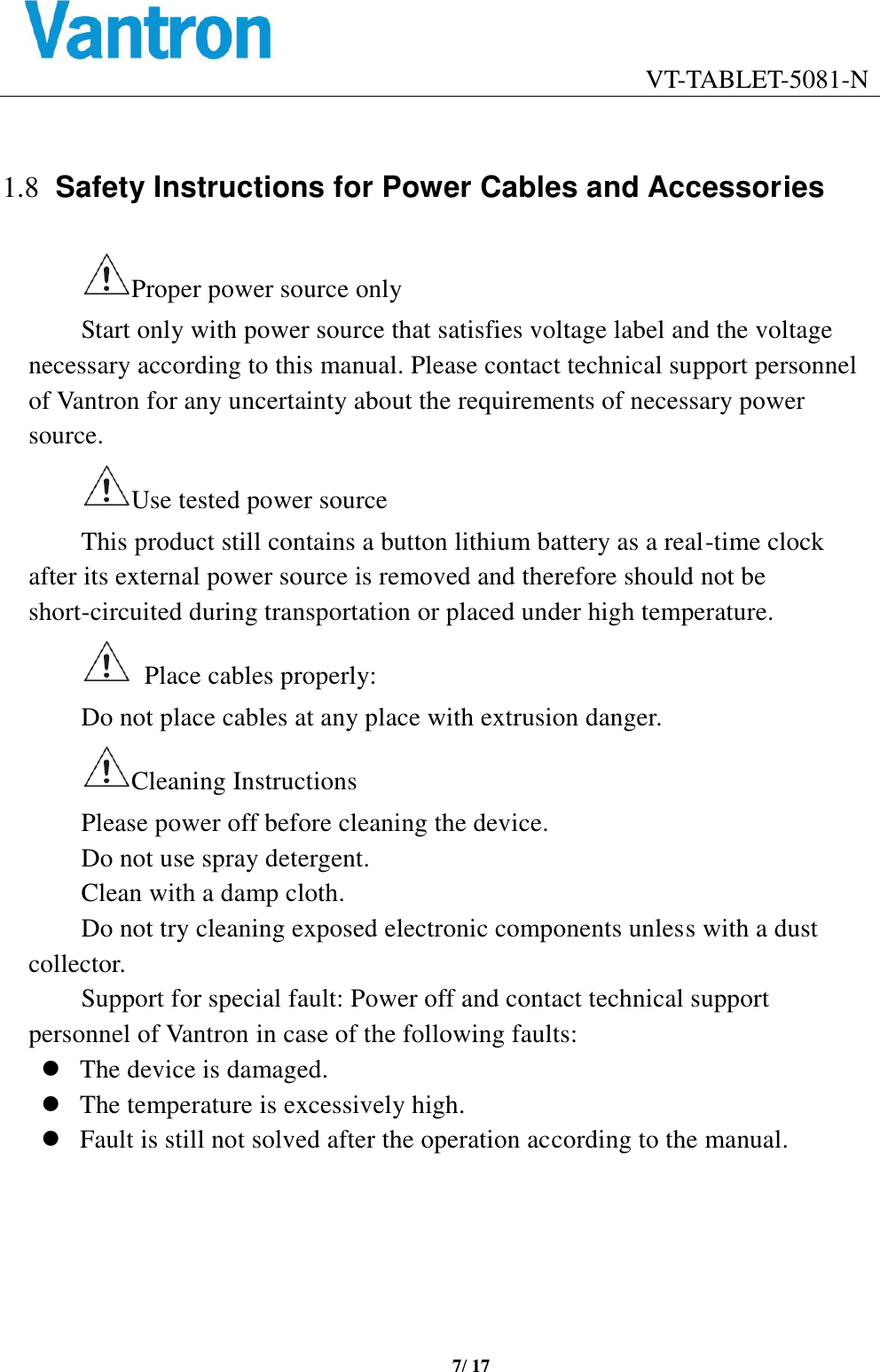                                    VT-TABLET-5081-N 7/ 17   1.8 Safety Instructions for Power Cables and Accessories Proper power source only Start only with power source that satisfies voltage label and the voltage necessary according to this manual. Please contact technical support personnel of Vantron for any uncertainty about the requirements of necessary power source.   Use tested power source   This product still contains a button lithium battery as a real-time clock after its external power source is removed and therefore should not be short-circuited during transportation or placed under high temperature.     Place cables properly: Do not place cables at any place with extrusion danger.   Cleaning Instructions Please power off before cleaning the device. Do not use spray detergent.   Clean with a damp cloth. Do not try cleaning exposed electronic components unless with a dust collector.   Support for special fault: Power off and contact technical support personnel of Vantron in case of the following faults: ⚫ The device is damaged. ⚫ The temperature is excessively high.   ⚫ Fault is still not solved after the operation according to the manual.     