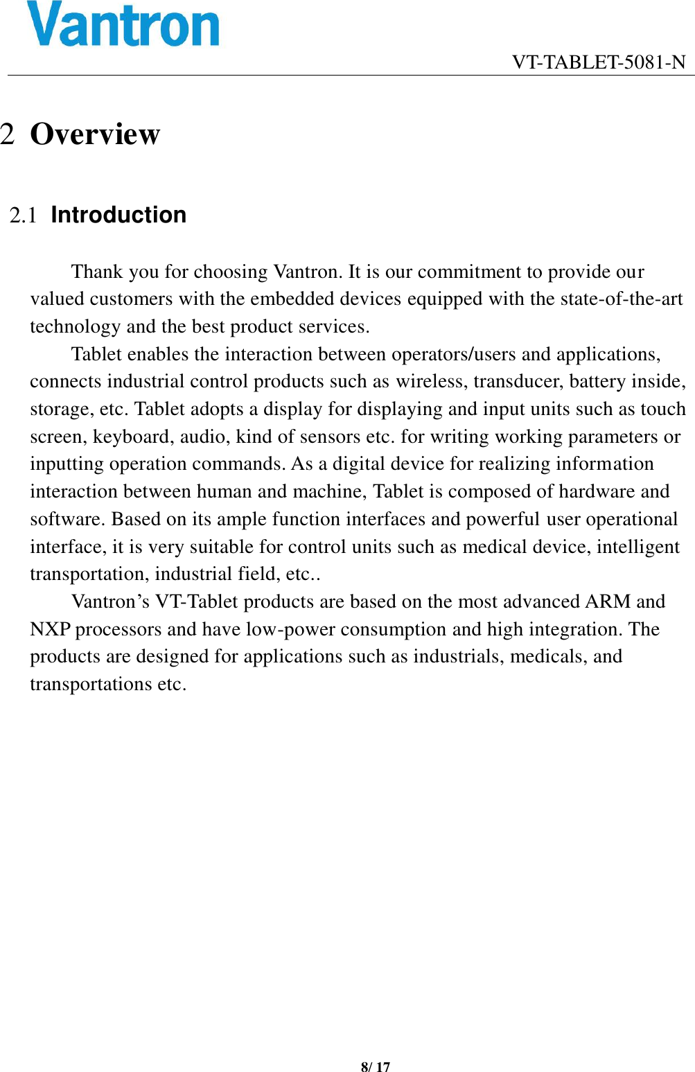                                    VT-TABLET-5081-N 8/ 17  2 Overview 2.1 Introduction Thank you for choosing Vantron. It is our commitment to provide our valued customers with the embedded devices equipped with the state-of-the-art technology and the best product services.   Tablet enables the interaction between operators/users and applications, connects industrial control products such as wireless, transducer, battery inside, storage, etc. Tablet adopts a display for displaying and input units such as touch screen, keyboard, audio, kind of sensors etc. for writing working parameters or inputting operation commands. As a digital device for realizing information interaction between human and machine, Tablet is composed of hardware and software. Based on its ample function interfaces and powerful user operational interface, it is very suitable for control units such as medical device, intelligent transportation, industrial field, etc.. Vantron’s VT-Tablet products are based on the most advanced ARM and NXP processors and have low-power consumption and high integration. The products are designed for applications such as industrials, medicals, and transportations etc.  
