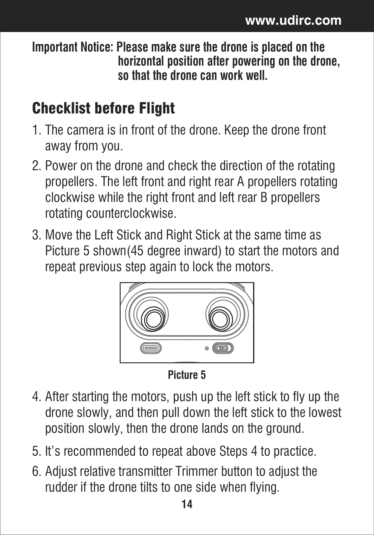 14www.udirc.comImportant Notice: Please make sure the drone is placed on the                              horizontal position after powering on the drone,                              so that the drone can work well.Checklist before Flight1. The camera is in front of the drone. Keep the drone front     away from you.2. Power on the drone and check the direction of the rotating     propellers. The left front and right rear A propellers rotating     clockwise while the right front and left rear B propellers     rotating counterclockwise.5. It’s recommended to repeat above Steps 4 to practice.6. Adjust relative transmitter Trimmer button to adjust the     rudder if the drone tilts to one side when flying. 4. After starting the motors, push up the left stick to fly up the     drone slowly, and then pull down the left stick to the lowest    position slowly, then the drone lands on the ground. 3. Move the Left Stick and Right Stick at the same time as     Picture 5 shown(45 degree inward) to start the motors and     repeat previous step again to lock the motors. Picture 5