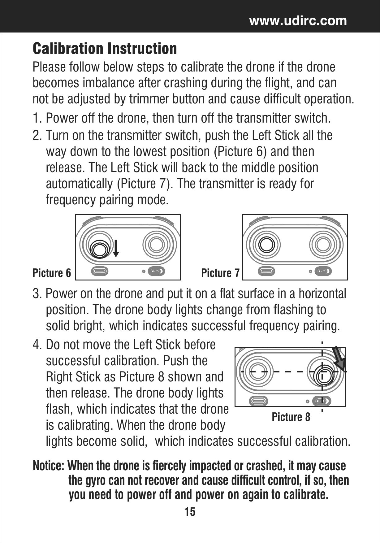 15www.udirc.comCalibration InstructionPlease follow below steps to calibrate the drone if the drone becomes imbalance after crashing during the flight, and can not be adjusted by trimmer button and cause difficult operation.1. Power off the drone, then turn off the transmitter switch.2. Turn on the transmitter switch, push the Left Stick all the     way down to the lowest position (Picture 6) and then     release. The Left Stick will back to the middle position     automatically (Picture 7). The transmitter is ready for     frequency pairing mode.Picture 6 Picture 73. Power on the drone and put it on a flat surface in a horizontal     position. The drone body lights change from flashing to     solid bright, which indicates successful frequency pairing.4. Do not move the Left Stick before     successful calibration. Push the     Right Stick as Picture 8 shown and    then release. The drone body lights    flash, which indicates that the drone     is calibrating. When the drone body      lights become solid,  which indicates successful calibration.Notice: When the drone is fiercely impacted or crashed, it may cause              the gyro can not recover and cause difficult control, if so, then             you need to power off and power on again to calibrate.Picture 8
