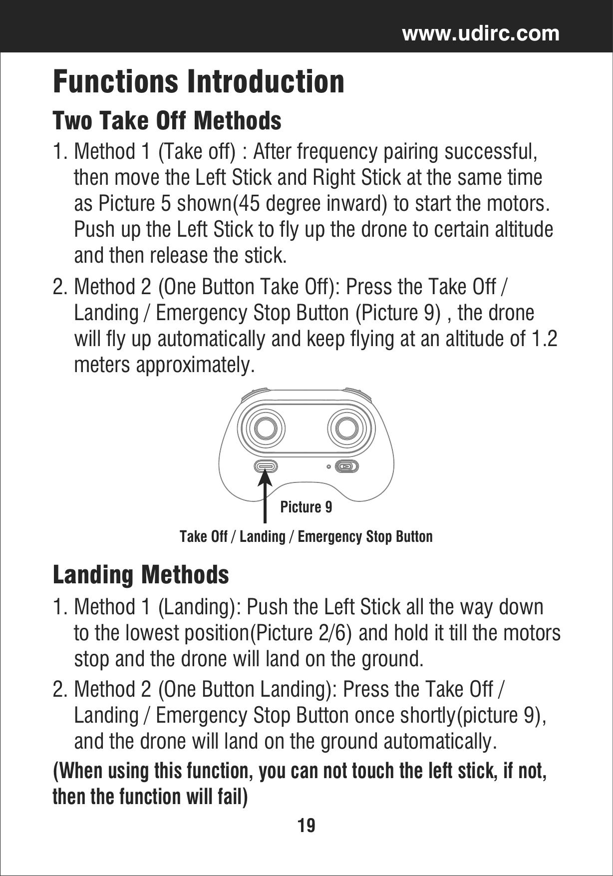 19www.udirc.comTake Off / Landing / Emergency Stop ButtonTwo Take Off MethodsFunctions Introduction2. Method 2 (One Button Take Off): Press the Take Off /     Landing / Emergency Stop Button (Picture 9) , the drone     will fly up automatically and keep flying at an altitude of 1.2    meters approximately.1. Method 1 (Take off) : After frequency pairing successful,     then move the Left Stick and Right Stick at the same time     as Picture 5 shown(45 degree inward) to start the motors.     Push up the Left Stick to fly up the drone to certain altitude     and then release the stick.Picture 92. Method 2 (One Button Landing): Press the Take Off /     Landing / Emergency Stop Button once shortly(picture 9),     and the drone will land on the ground automatically.(When using this function, you can not touch the left stick, if not, then the function will fail)Landing Methods1. Method 1 (Landing): Push the Left Stick all the way down     to the lowest position(Picture 2/6) and hold it till the motors    stop and the drone will land on the ground.