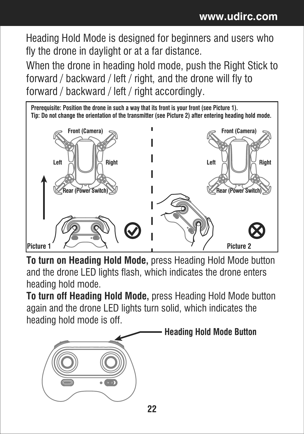 22www.udirc.comTo turn on Heading Hold Mode, press Heading Hold Mode buttonand the drone LED lights flash, which indicates the drone enters heading hold mode. To turn off Heading Hold Mode, press Heading Hold Mode buttonagain and the drone LED lights turn solid, which indicates the heading hold mode is off.Heading Hold Mode ButtonHeading Hold Mode is designed for beginners and users who fly the drone in daylight or at a far distance.When the drone in heading hold mode, push the Right Stick toforward / backward / left / right, and the drone will fly to forward / backward / left / right accordingly. Prerequisite: Position the drone in such a way that its front is your front (see Picture 1). Tip: Do not change the orientation of the transmitter (see Picture 2) after entering heading hold mode. Picture 1 Picture 2Front (Camera)Rear (Power Switch)Left RightFront (Camera)Rear (Power Switch)Left Right