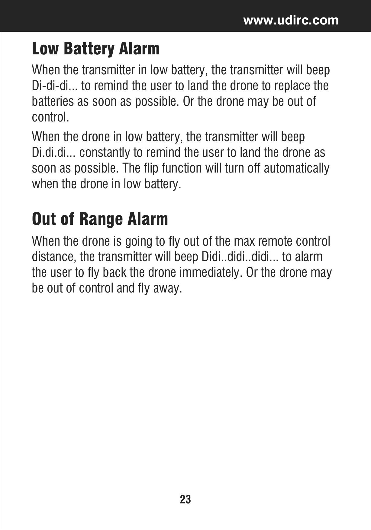 23www.udirc.comLow Battery AlarmWhen the drone in low battery, the transmitter will beep Di.di.di... constantly to remind the user to land the drone as soon as possible. The flip function will turn off automatically when the drone in low battery.When the transmitter in low battery, the transmitter will beep Di-di-di... to remind the user to land the drone to replace the batteries as soon as possible. Or the drone may be out of control.Out of Range AlarmWhen the drone is going to fly out of the max remote control distance, the transmitter will beep Didi..didi..didi... to alarm the user to fly back the drone immediately. Or the drone may be out of control and fly away.