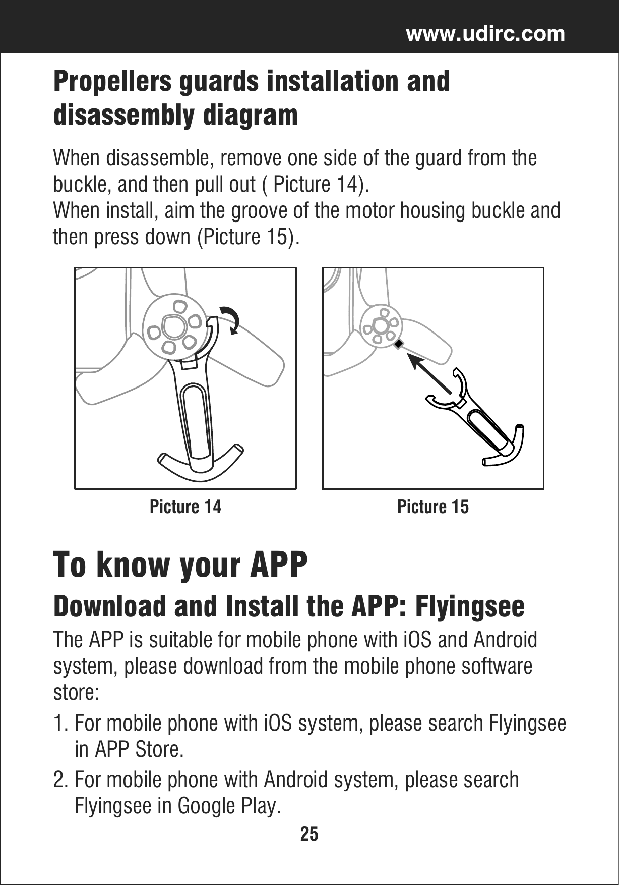 25www.udirc.comPicture 14 Picture 15Propellers guards installation and disassembly diagramWhen disassemble, remove one side of the guard from the buckle, and then pull out ( Picture 14).When install, aim the groove of the motor housing buckle andthen press down (Picture 15).2. For mobile phone with Android system, please search     Flyingsee in Google Play.Download and Install the APP: FlyingseeThe APP is suitable for mobile phone with iOS and Android system, please download from the mobile phone software store:1. For mobile phone with iOS system, please search Flyingsee    in APP Store.To know your APP