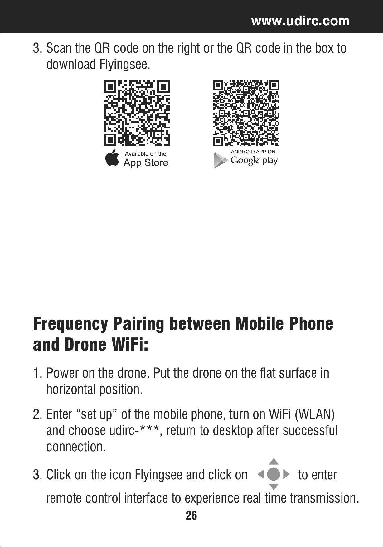 26www.udirc.comFrequency Pairing between Mobile Phone and Drone WiFi:2. Enter “set up” of the mobile phone, turn on WiFi (WLAN)     and choose udirc-***, return to desktop after successful     connection.1. Power on the drone. Put the drone on the flat surface in     horizontal position.3. Click on the icon Flyingsee and click on               to enter     remote control interface to experience real time transmission.3. Scan the QR code on the right or the QR code in the box to     download Flyingsee.
