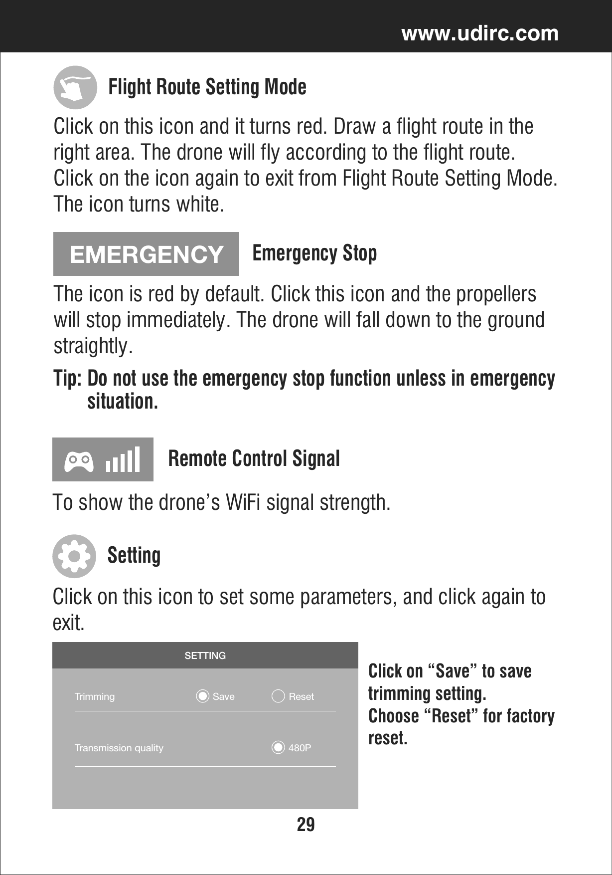 29www.udirc.comEMERGENCYClick on this icon and it turns red. Draw a flight route in the right area. The drone will fly according to the flight route. Click on the icon again to exit from Flight Route Setting Mode. The icon turns white.The icon is red by default. Click this icon and the propellers will stop immediately. The drone will fall down to the ground straightly.Tip: Do not use the emergency stop function unless in emergency       situation.Flight Route Setting ModeEmergency Stop SETTINGTrimming                                    Save                    ResetTransmission quality                                              480PTo show the drone’s WiFi signal strength.Remote Control SignalClick on this icon to set some parameters, and click again to exit.Click on “Save” to save trimming setting. Choose “Reset” for factoryreset.Setting 