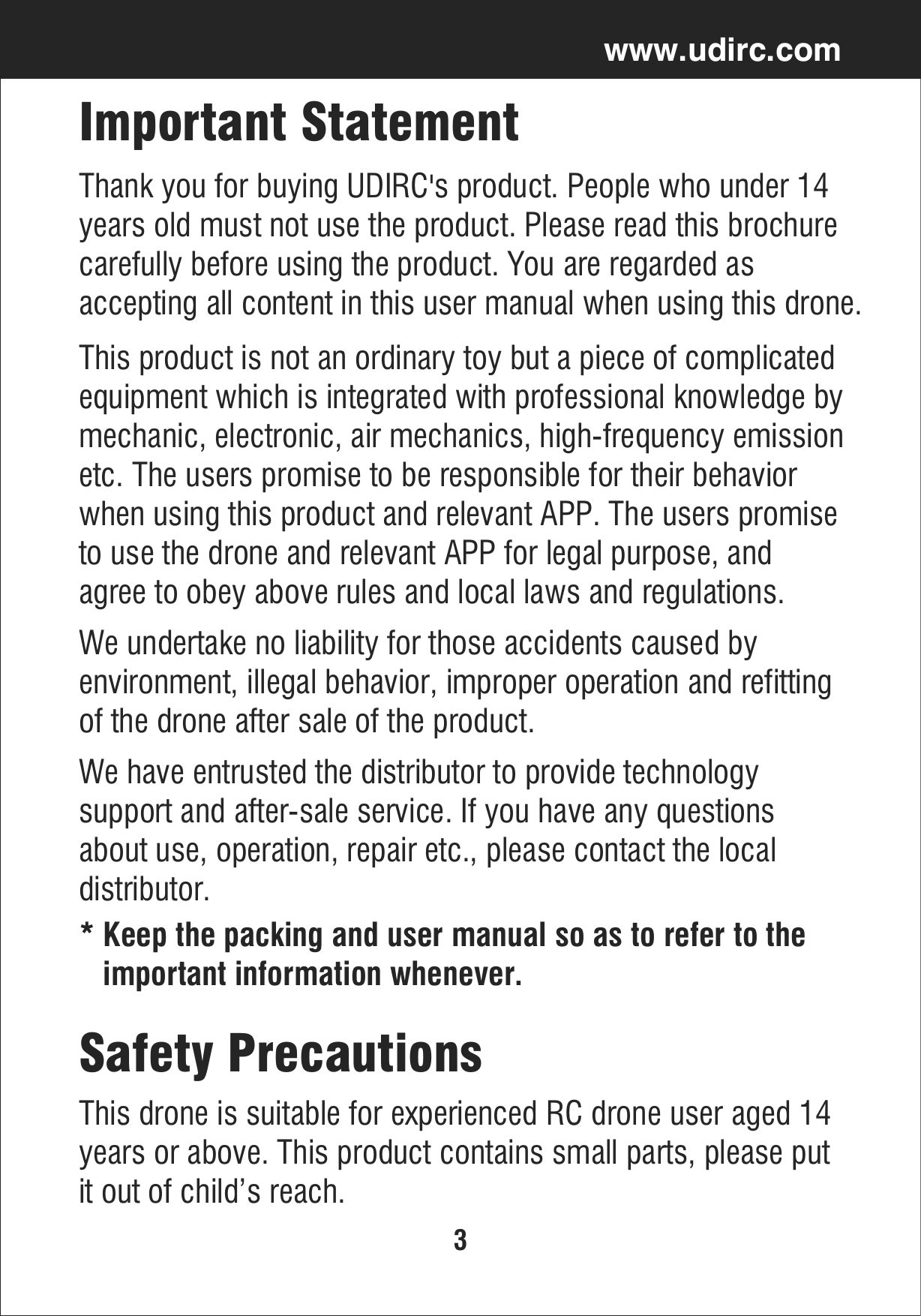 3www.udirc.comImportant StatementThank you for buying UDIRC&apos;s product. People who under 14 years old must not use the product. Please read this brochure carefully before using the product. You are regarded as accepting all content in this user manual when using this drone.This product is not an ordinary toy but a piece of complicated equipment which is integrated with professional knowledge by mechanic, electronic, air mechanics, high-frequency emissionetc. The users promise to be responsible for their behavior when using this product and relevant APP. The users promiseto use the drone and relevant APP for legal purpose, and agree to obey above rules and local laws and regulations.We undertake no liability for those accidents caused by environment, illegal behavior, improper operation and refitting of the drone after sale of the product.We have entrusted the distributor to provide technology support and after-sale service. If you have any questions about use, operation, repair etc., please contact the local distributor.* Keep the packing and user manual so as to refer to the   important information whenever.This drone is suitable for experienced RC drone user aged 14years or above. This product contains small parts, please put it out of child’s reach.Safety Precautions