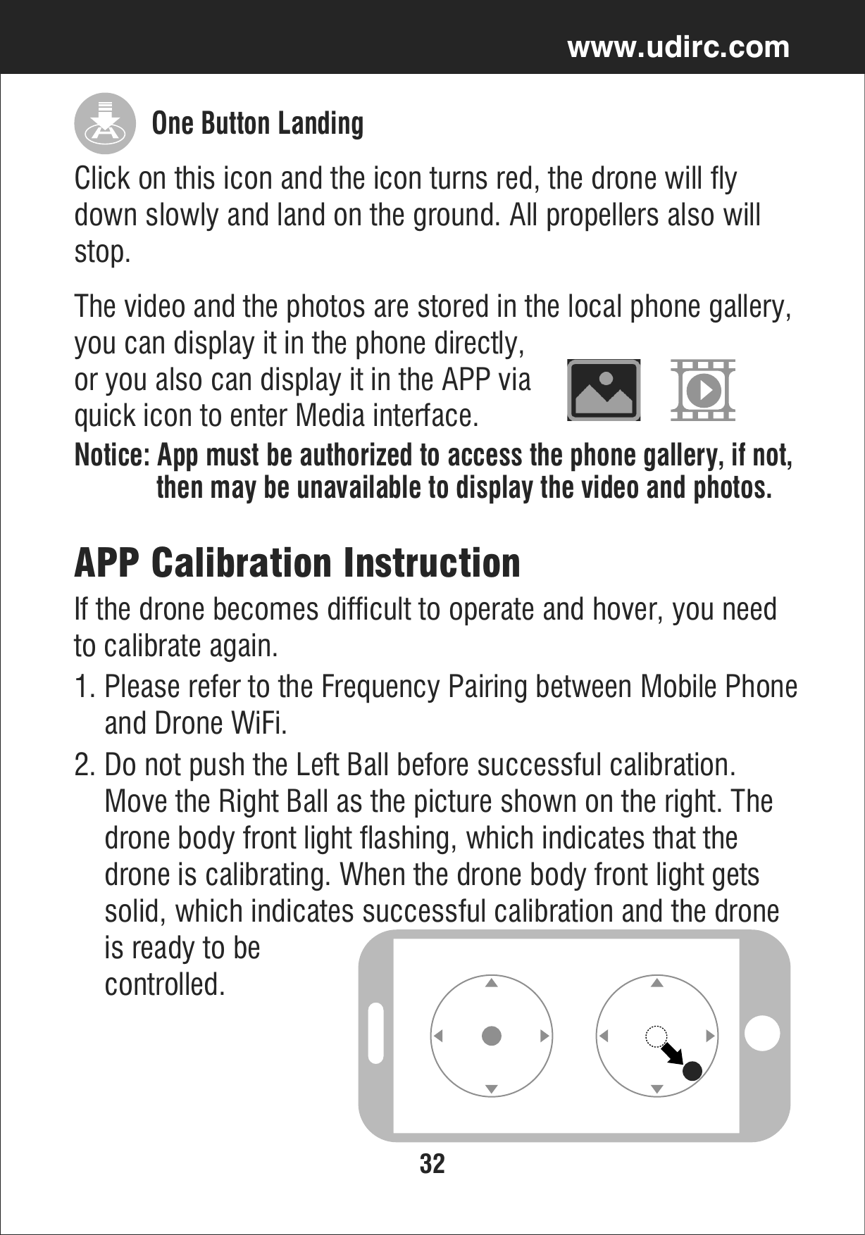 32www.udirc.comAPP Calibration InstructionIf the drone becomes difficult to operate and hover, you needto calibrate again.2. Do not push the Left Ball before successful calibration.     Move the Right Ball as the picture shown on the right. The     drone body front light flashing, which indicates that the     drone is calibrating. When the drone body front light gets     solid, which indicates successful calibration and the drone    is ready to be     controlled.1. Please refer to the Frequency Pairing between Mobile Phone    and Drone WiFi.The video and the photos are stored in the local phone gallery, you can display it in the phone directly, or you also can display it in the APP via quick icon to enter Media interface.Notice: App must be authorized to access the phone gallery, if not,            then may be unavailable to display the video and photos.Click on this icon and the icon turns red, the drone will fly down slowly and land on the ground. All propellers also will stop.One Button Landing