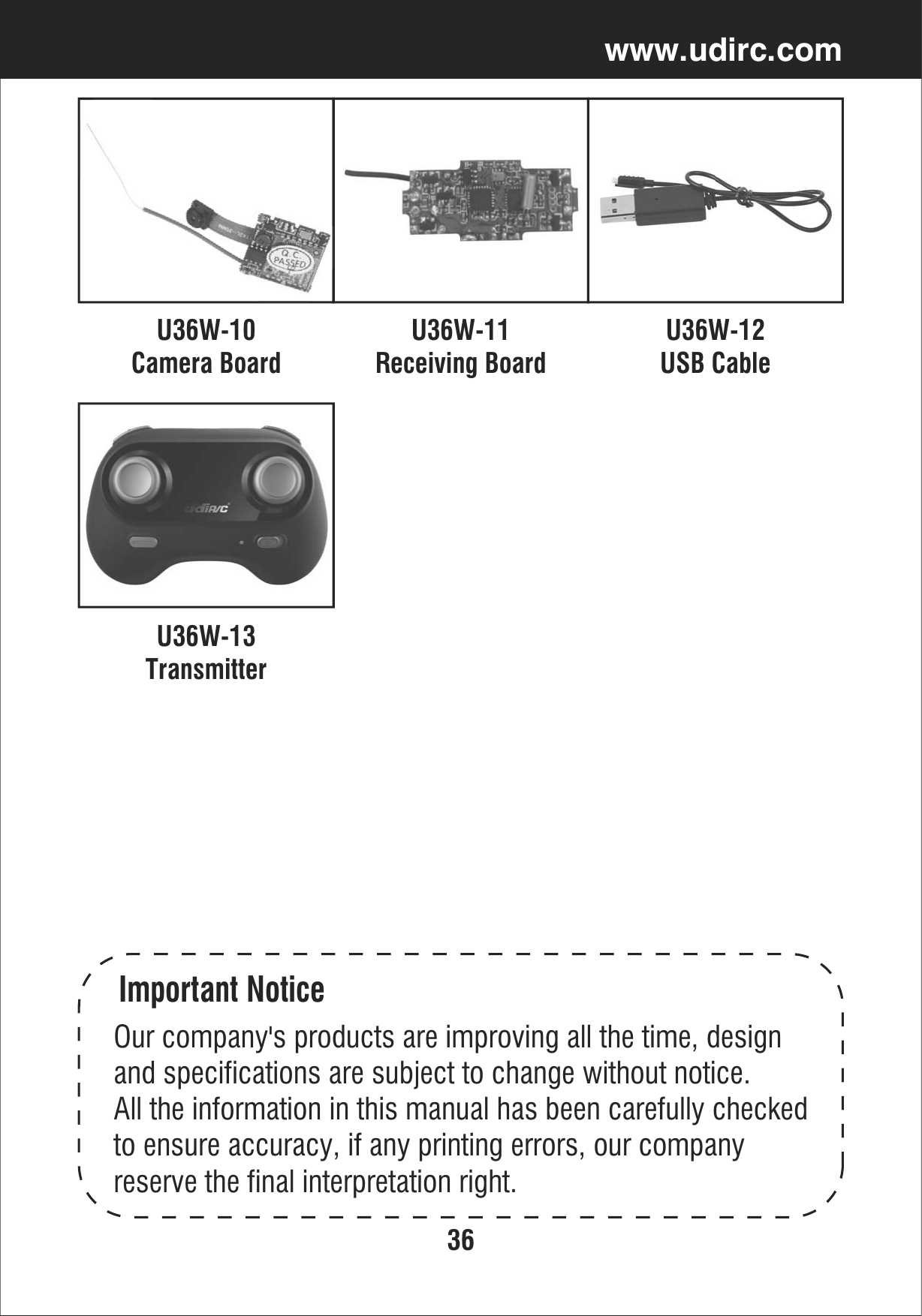 36www.udirc.comU36W-10Camera BoardU36W-11Receiving BoardU36W-12USB CableImportant NoticeOur company&apos;s products are improving all the time, designand specifications are subject to change without notice.All the information in this manual has been carefully checkedto ensure accuracy, if any printing errors, our company reserve the final interpretation right.U36W-13Transmitter