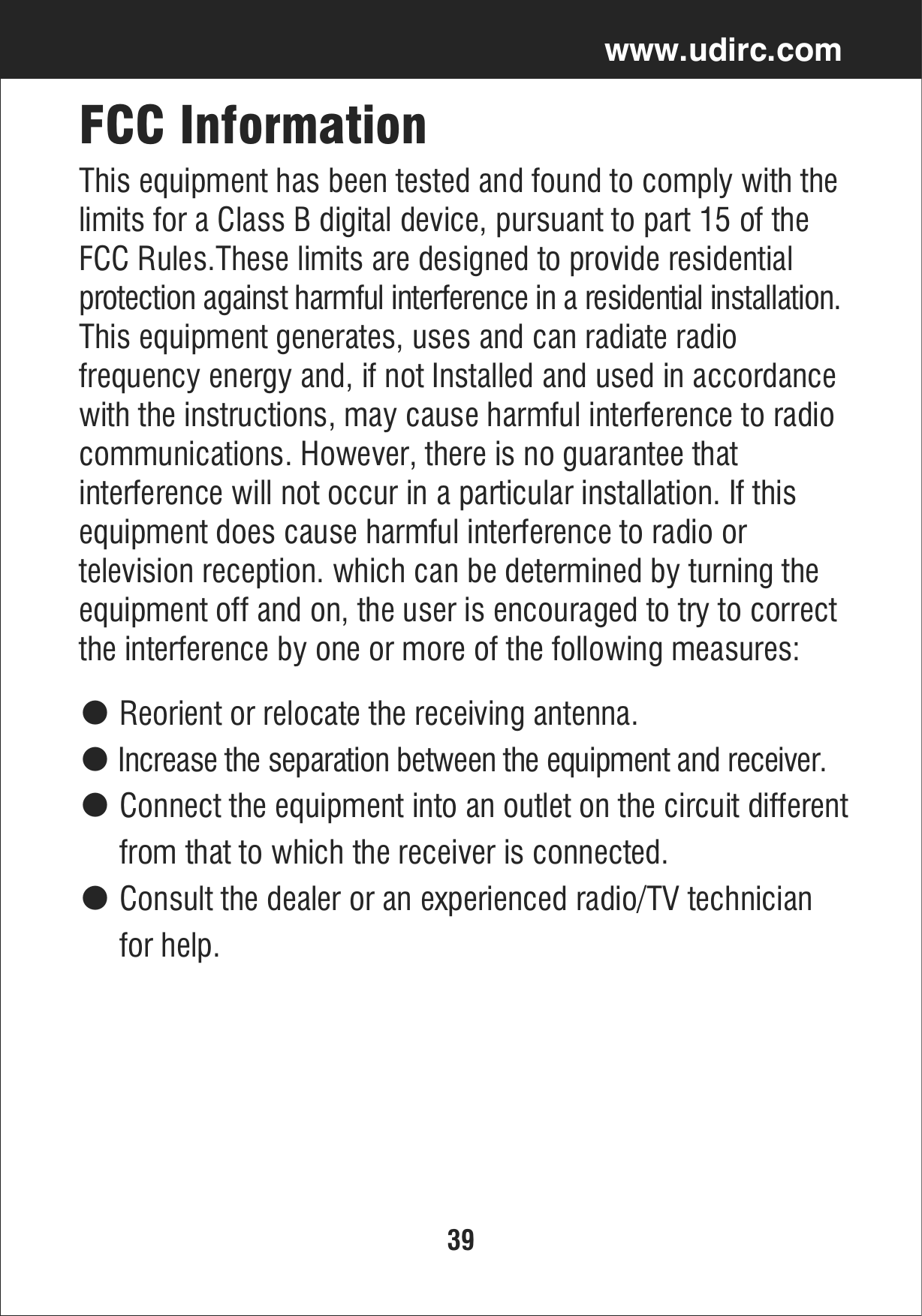 39www.udirc.comFCC InformationThis equipment has been tested and found to comply with thelimits for a Class B digital device, pursuant to part 15 of the FCC Rules.These limits are designed to provide residential protection against harmful interference in a residential installation. This equipment generates, uses and can radiate radio frequency energy and, if not Installed and used in accordancewith the instructions, may cause harmful interference to radiocommunications. However, there is no guarantee that interference will not occur in a particular installation. If this equipment does cause harmful interference to radio or television reception. which can be determined by turning the equipment off and on, the user is encouraged to try to correctthe interference by one or more of the following measures:● Reorient or relocate the receiving antenna.● Increase the separation between the equipment and receiver.● Connect the equipment into an outlet on the circuit different     from that to which the receiver is connected.● Consult the dealer or an experienced radio/TV technician      for help.