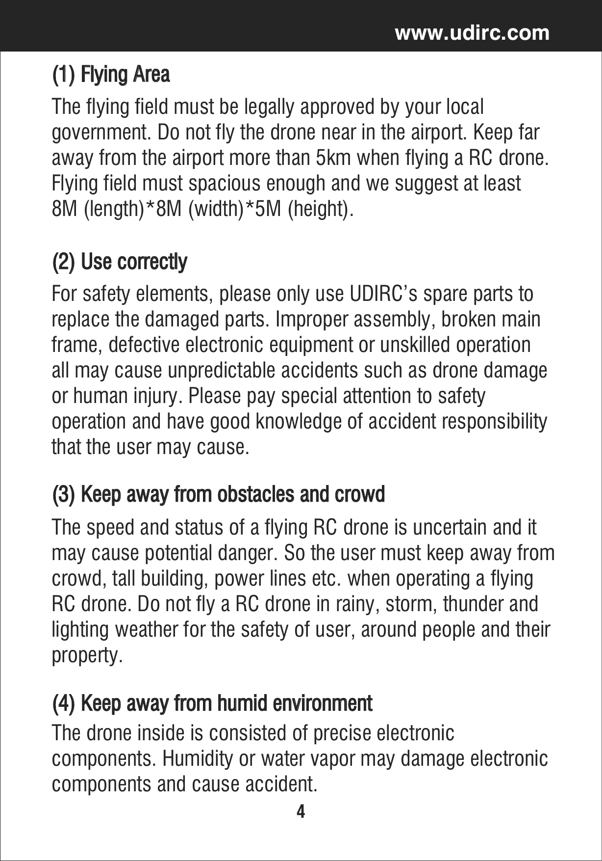 4www.udirc.comThe flying field must be legally approved by your local government. Do not fly the drone near in the airport. Keep far away from the airport more than 5km when flying a RC drone.Flying field must spacious enough and we suggest at least 8M (length)*8M (width)*5M (height).(1) Flying Area(3) Keep away from obstacles and crowdThe speed and status of a flying RC drone is uncertain and it may cause potential danger. So the user must keep away from crowd, tall building, power lines etc. when operating a flying RC drone. Do not fly a RC drone in rainy, storm, thunder and lighting weather for the safety of user, around people and their property.(2) Use correctly For safety elements, please only use UDIRC’s spare parts to replace the damaged parts. Improper assembly, broken main frame, defective electronic equipment or unskilled operation all may cause unpredictable accidents such as drone damageor human injury. Please pay special attention to safety operation and have good knowledge of accident responsibilitythat the user may cause.(4) Keep away from humid environmentThe drone inside is consisted of precise electronic components. Humidity or water vapor may damage electronic components and cause accident.