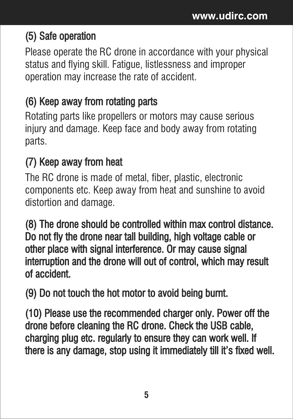 5www.udirc.com(5) Safe operationPlease operate the RC drone in accordance with your physicalstatus and flying skill. Fatigue, listlessness and improper operation may increase the rate of accident.(6) Keep away from rotating partsRotating parts like propellers or motors may cause serious injury and damage. Keep face and body away from rotating parts.(7) Keep away from heat(8) The drone should be controlled within max control distance. Do not fly the drone near tall building, high voltage cable or other place with signal interference. Or may cause signal interruption and the drone will out of control, which may resultof accident.(9) Do not touch the hot motor to avoid being burnt.(10) Please use the recommended charger only. Power off the drone before cleaning the RC drone. Check the USB cable, charging plug etc. regularly to ensure they can work well. If there is any damage, stop using it immediately till it’s fixed well.The RC drone is made of metal, fiber, plastic, electronic components etc. Keep away from heat and sunshine to avoiddistortion and damage.