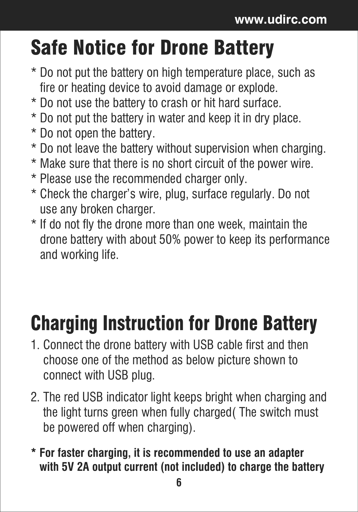 6www.udirc.comSafe Notice for Drone Battery* Do not put the battery on high temperature place, such as    fire or heating device to avoid damage or explode.* Do not use the battery to crash or hit hard surface.* Do not put the battery in water and keep it in dry place.* Do not open the battery.* Do not leave the battery without supervision when charging.* Make sure that there is no short circuit of the power wire.* Please use the recommended charger only.* Check the charger’s wire, plug, surface regularly. Do not    use any broken charger.* If do not fly the drone more than one week, maintain the    drone battery with about 50% power to keep its performance   and working life.* For faster charging, it is recommended to use an adapter    with 5V 2A output current (not included) to charge the batteryCharging Instruction for Drone Battery1. Connect the drone battery with USB cable first and then     choose one of the method as below picture shown to     connect with USB plug. 2. The red USB indicator light keeps bright when charging and    the light turns green when fully charged( The switch must     be powered off when charging).
