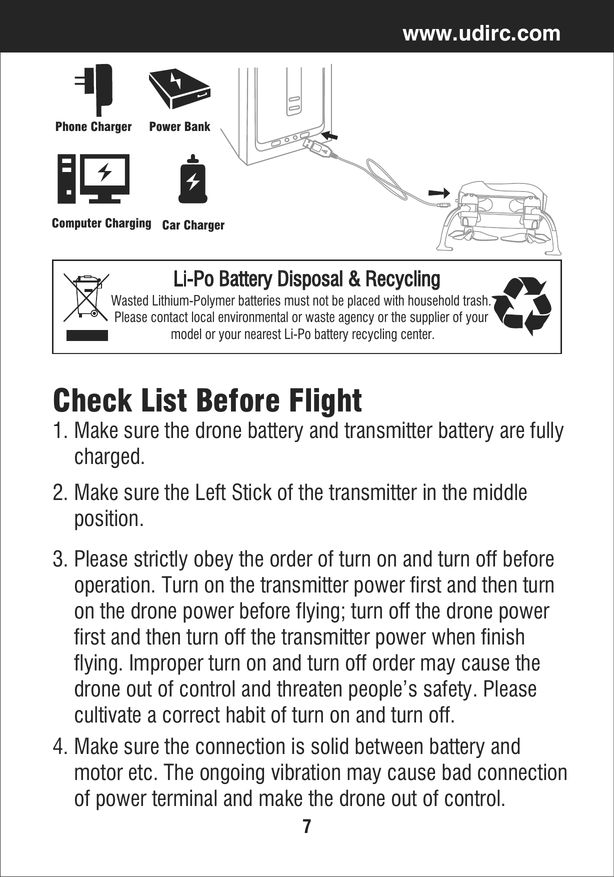7www.udirc.comLi-Po Battery Disposal &amp; RecyclingWasted Lithium-Polymer batteries must not be placed with household trash. Please contact local environmental or waste agency or the supplier of your model or your nearest Li-Po battery recycling center.Power BankPhone ChargerComputer Charging Car ChargerCheck List Before Flight1. Make sure the drone battery and transmitter battery are fully    charged.2. Make sure the Left Stick of the transmitter in the middle     position.3. Please strictly obey the order of turn on and turn off before     operation. Turn on the transmitter power first and then turn     on the drone power before flying; turn off the drone power     first and then turn off the transmitter power when finish     flying. Improper turn on and turn off order may cause the     drone out of control and threaten people’s safety. Please     cultivate a correct habit of turn on and turn off.4. Make sure the connection is solid between battery and     motor etc. The ongoing vibration may cause bad connection    of power terminal and make the drone out of control.