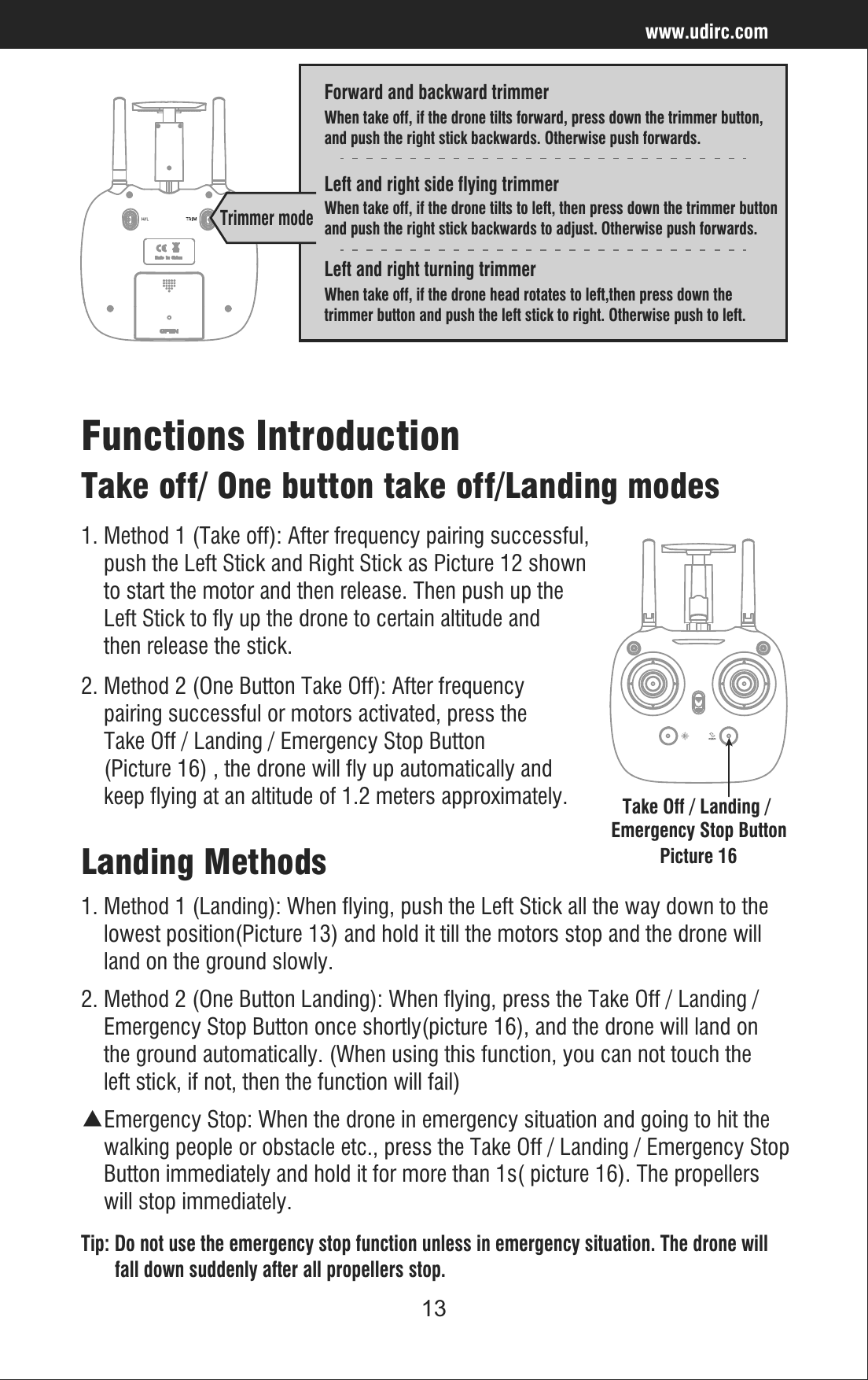 13www.udirc.comLeft and right turning trimmerWhen take off, if the drone head rotates to left,then press down the trimmer button and push the left stick to right. Otherwise push to left.Forward and backward trimmerWhen take off, if the drone tilts forward, press down the trimmer button, and push the right stick backwards. Otherwise push forwards.Left and right side flying trimmerWhen take off, if the drone tilts to left, then press down the trimmer button and push the right stick backwards to adjust. Otherwise push forwards.Trimmer mode2. Method 2 (One Button Landing): When flying, press the Take Off / Landing /     Emergency Stop Button once shortly(picture 16), and the drone will land on     the ground automatically. (When using this function, you can not touch the     left stick, if not, then the function will fail)Take off/ One button take off/Landing modesFunctions Introduction2. Method 2 (One Button Take Off): After frequency     pairing successful or motors activated, press the     Take Off / Landing / Emergency Stop Button     (Picture 16) , the drone will fly up automatically and     keep flying at an altitude of 1.2 meters approximately.1. Method 1 (Take off): After frequency pairing successful,    push the Left Stick and Right Stick as Picture 12 shown    to start the motor and then release. Then push up the     Left Stick to fly up the drone to certain altitude and     then release the stick.▲Emergency Stop: When the drone in emergency situation and going to hit the     walking people or obstacle etc., press the Take Off / Landing / Emergency Stop    Button immediately and hold it for more than 1s( picture 16). The propellers     will stop immediately. Tip: Do not use the emergency stop function unless in emergency situation. The drone will        fall down suddenly after all propellers stop.Landing Methods1. Method 1 (Landing): When flying, push the Left Stick all the way down to the     lowest position(Picture 13) and hold it till the motors stop and the drone will     land on the ground slowly.Take Off / Landing / Emergency Stop ButtonPicture 16