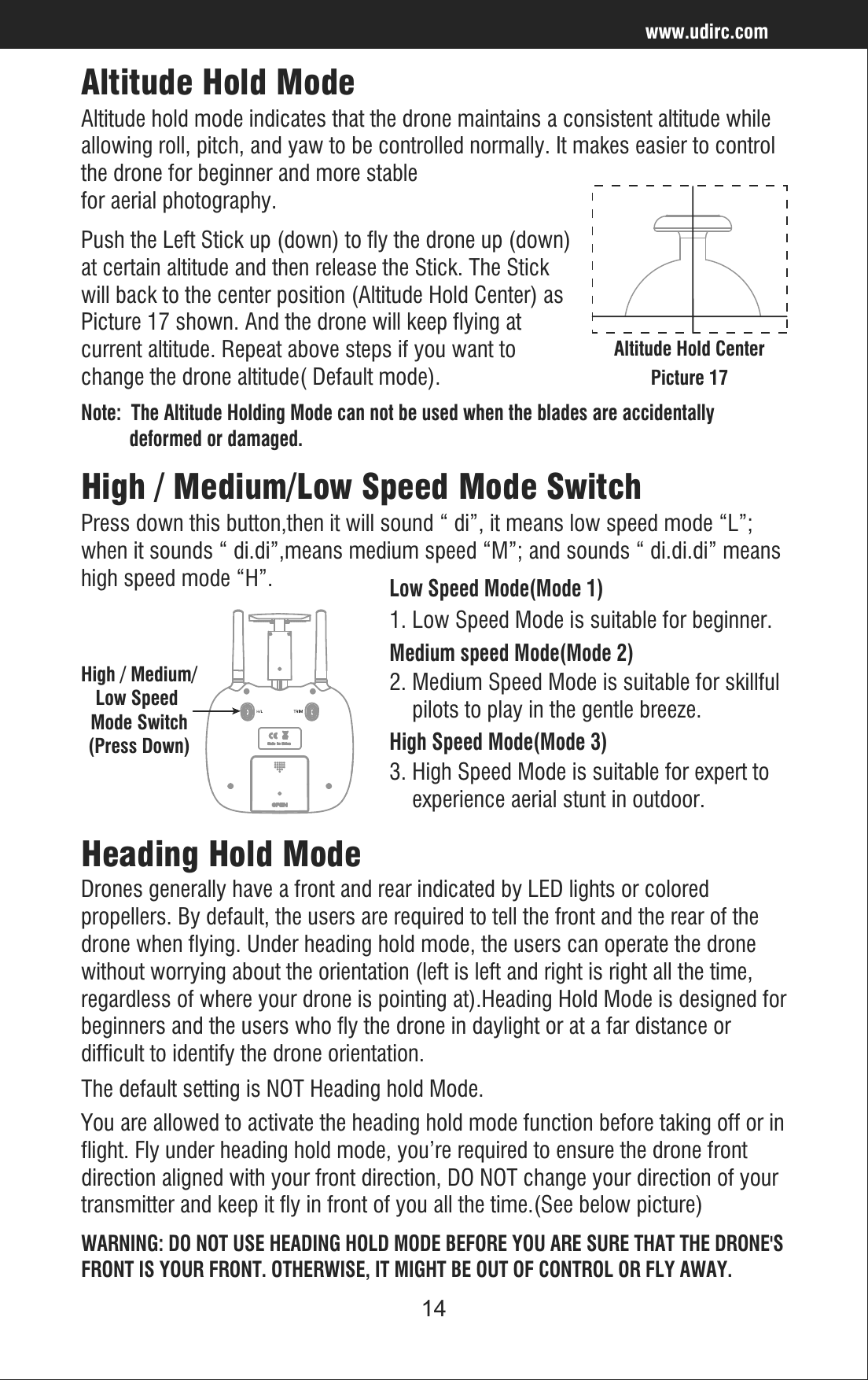 14www.udirc.comAltitude Hold ModePush the Left Stick up (down) to fly the drone up (down)at certain altitude and then release the Stick. The Stick will back to the center position (Altitude Hold Center) asPicture 17 shown. And the drone will keep flying at current altitude. Repeat above steps if you want to change the drone altitude( Default mode).Altitude hold mode indicates that the drone maintains a consistent altitude while allowing roll, pitch, and yaw to be controlled normally. It makes easier to control the drone for beginner and more stable for aerial photography.Altitude Hold CenterPicture 17Note:  The Altitude Holding Mode can not be used when the blades are accidentally          deformed or damaged.High / Medium/Low Speed Mode Switch(Press Down)Press down this button,then it will sound “ di”, it means low speed mode “L”; when it sounds “ di.di”,means medium speed “M”; and sounds “ di.di.di” meanshigh speed mode “H”.High / Medium/Low Speed Mode SwitchLow Speed Mode(Mode 1)1. Low Speed Mode is suitable for beginner.    Medium speed Mode(Mode 2)2. Medium Speed Mode is suitable for skillful    pilots to play in the gentle breeze. High Speed Mode(Mode 3)3. High Speed Mode is suitable for expert to     experience aerial stunt in outdoor.Drones generally have a front and rear indicated by LED lights or colored propellers. By default, the users are required to tell the front and the rear of the drone when flying. Under heading hold mode, the users can operate the drone without worrying about the orientation (left is left and right is right all the time, regardless of where your drone is pointing at).Heading Hold Mode is designed forbeginners and the users who fly the drone in daylight or at a far distance or difficult to identify the drone orientation.The default setting is NOT Heading hold Mode.Heading Hold Mode You are allowed to activate the heading hold mode function before taking off or inflight. Fly under heading hold mode, you’re required to ensure the drone front direction aligned with your front direction, DO NOT change your direction of yourtransmitter and keep it fly in front of you all the time.(See below picture)WARNING: DO NOT USE HEADING HOLD MODE BEFORE YOU ARE SURE THAT THE DRONE&apos;SFRONT IS YOUR FRONT. OTHERWISE, IT MIGHT BE OUT OF CONTROL OR FLY AWAY.