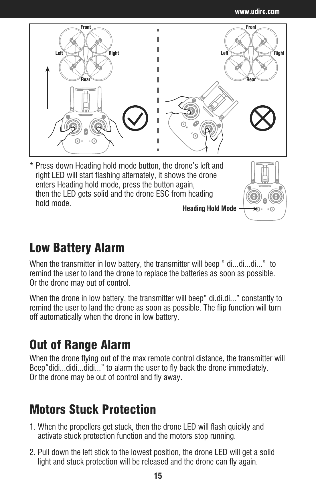 15Low Battery AlarmWhen the transmitter in low battery, the transmitter will beep ” di...di...di...”  to remind the user to land the drone to replace the batteries as soon as possible. Or the drone may out of control.When the drone in low battery, the transmitter will beep” di.di.di...” constantly to remind the user to land the drone as soon as possible. The flip function will turn off automatically when the drone in low battery.Out of Range AlarmWhen the drone flying out of the max remote control distance, the transmitter will Beep“didi...didi...didi...” to alarm the user to fly back the drone immediately.  Or the drone may be out of control and fly away.Motors Stuck Protection1. When the propellers get stuck, then the drone LED will flash quickly and     activate stuck protection function and the motors stop running.2. Pull down the left stick to the lowest position, the drone LED will get a solid     light and stuck protection will be released and the drone can fly again.www.udirc.comLeft RightFrontRearLeft RightFrontRear* Press down Heading hold mode button, the drone’s left and    right LED will start flashing alternately, it shows the drone    enters Heading hold mode, press the button again,    then the LED gets solid and the drone ESC from heading    hold mode.Heading Hold Mode