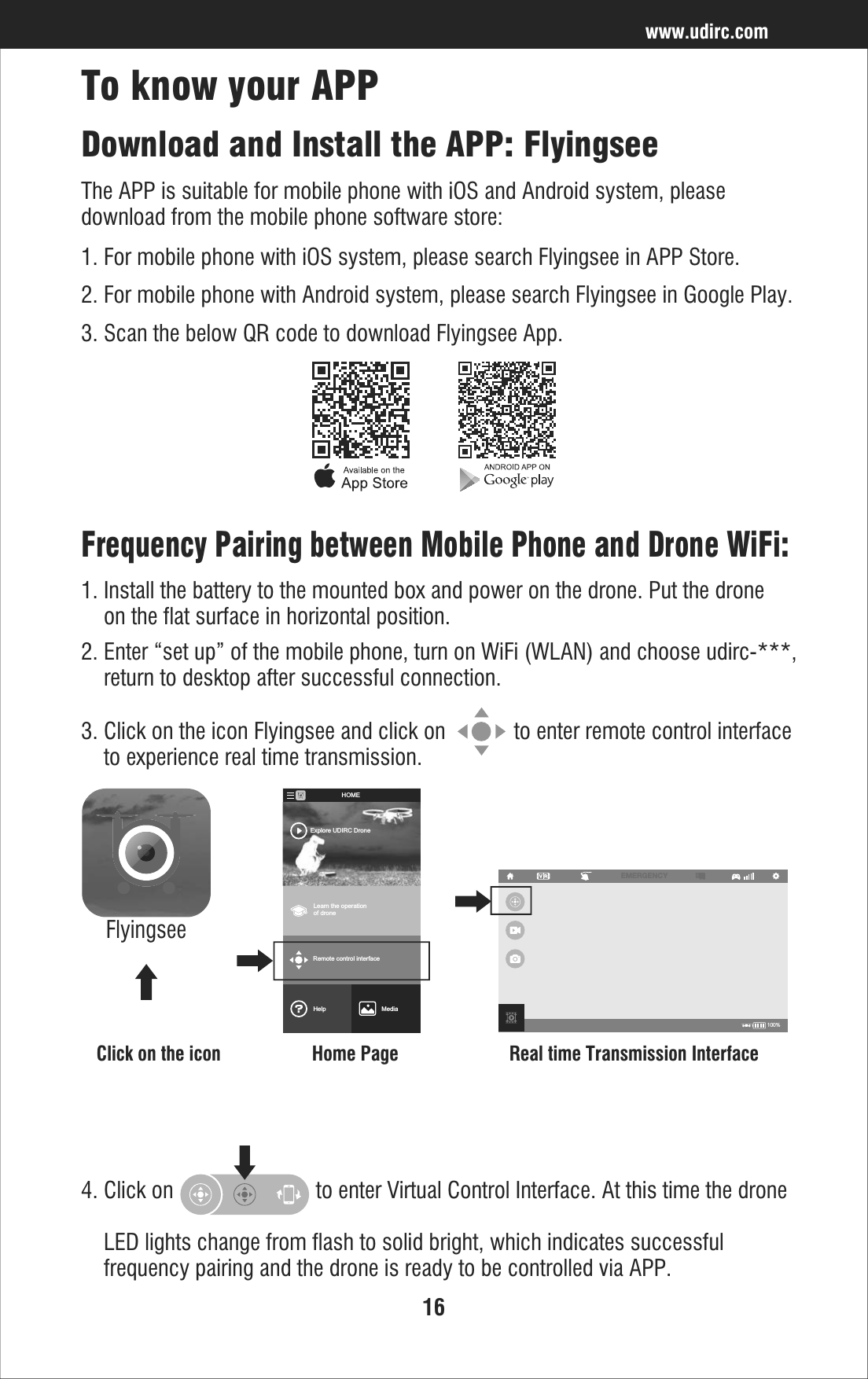 16Frequency Pairing between Mobile Phone and Drone WiFi:2. Enter “set up” of the mobile phone, turn on WiFi (WLAN) and choose udirc-***,     return to desktop after successful connection.1. Install the battery to the mounted box and power on the drone. Put the drone     on the flat surface in horizontal position.Download and Install the APP: FlyingseeThe APP is suitable for mobile phone with iOS and Android system, please download from the mobile phone software store:1. For mobile phone with iOS system, please search Flyingsee in APP Store.2. For mobile phone with Android system, please search Flyingsee in Google Play.3. Scan the below QR code to download Flyingsee App.To know your APPwww.udirc.com3. Click on the icon Flyingsee and click on            to enter remote control interface    to experience real time transmission.100%EMERGENCYClick on the icon Home Page Real time Transmission InterfaceFlyingseeLearn the operationof droneRemote control interfaceMediaHelpExplore UDIRC DroneHOME4. Click on                         to enter Virtual Control Interface. At this time the drone    LED lights change from flash to solid bright, which indicates successful     frequency pairing and the drone is ready to be controlled via APP.