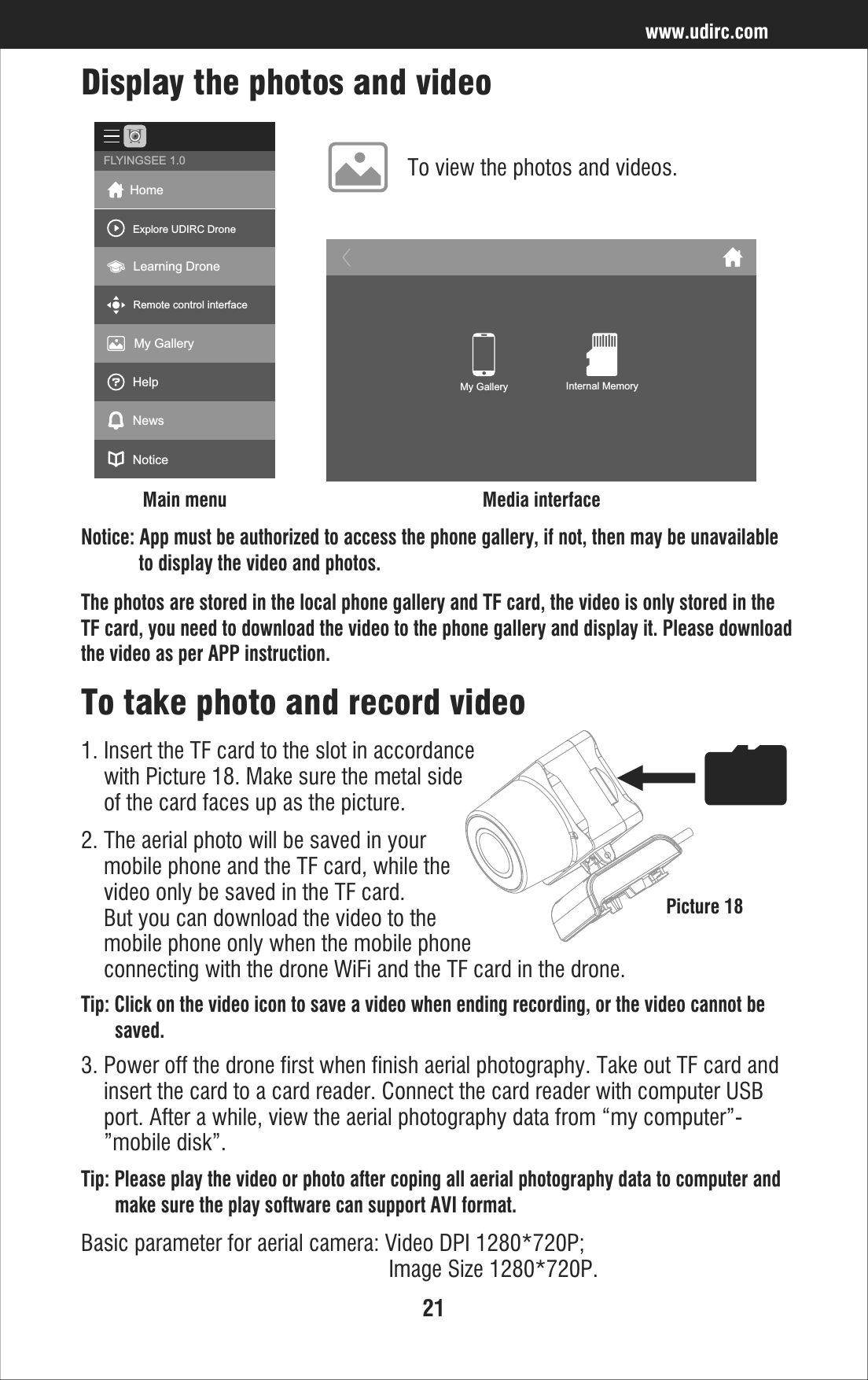 21www.udirc.comTip: Please play the video or photo after coping all aerial photography data to computer and        make sure the play software can support AVI format.Basic parameter for aerial camera: Video DPI 1280*720P;                                                       Image Size 1280*720P.To take photo and record video1. Insert the TF card to the slot in accordance     with Picture 18. Make sure the metal side     of the card faces up as the picture.2. The aerial photo will be saved in your     mobile phone and the TF card, while the     video only be saved in the TF card.     But you can download the video to the     mobile phone only when the mobile phone     connecting with the drone WiFi and the TF card in the drone.Tip: Click on the video icon to save a video when ending recording, or the video cannot be        saved. 3. Power off the drone first when finish aerial photography. Take out TF card and     insert the card to a card reader. Connect the card reader with computer USB     port. After a while, view the aerial photography data from “my computer”-    ”mobile disk”.Picture 18Notice: App must be authorized to access the phone gallery, if not, then may be unavailable             to display the video and photos.The photos are stored in the local phone gallery and TF card, the video is only stored in the TF card, you need to download the video to the phone gallery and display it. Please download the video as per APP instruction.To view the photos and videos.Display the photos and videoMain menu Media interfaceHomeExplore UDIRC DroneLearning DroneRemote control interfaceMy GalleryHelpNewsNoticeFLYINGSEE 1.0My Gallery Internal Memory