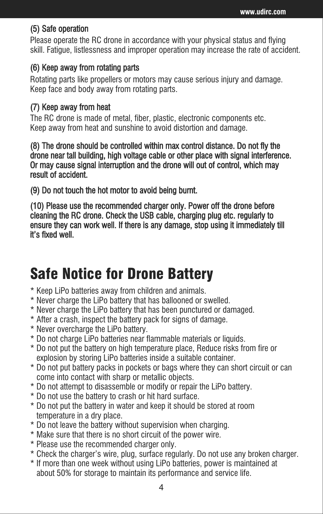 4www.udirc.com(5) Safe operationPlease operate the RC drone in accordance with your physical status and flying skill. Fatigue, listlessness and improper operation may increase the rate of accident.(6) Keep away from rotating partsRotating parts like propellers or motors may cause serious injury and damage. Keep face and body away from rotating parts.(7) Keep away from heat(8) The drone should be controlled within max control distance. Do not fly the drone near tall building, high voltage cable or other place with signal interference. Or may cause signal interruption and the drone will out of control, which may result of accident.(9) Do not touch the hot motor to avoid being burnt.(10) Please use the recommended charger only. Power off the drone before cleaning the RC drone. Check the USB cable, charging plug etc. regularly to ensure they can work well. If there is any damage, stop using it immediately till it’s fixed well.The RC drone is made of metal, fiber, plastic, electronic components etc. Keep away from heat and sunshine to avoid distortion and damage.Safe Notice for Drone Battery* Keep LiPo batteries away from children and animals.* Never charge the LiPo battery that has ballooned or swelled.* Never charge the LiPo battery that has been punctured or damaged.* After a crash, inspect the battery pack for signs of damage. * Never overcharge the LiPo battery.* Do not charge LiPo batteries near flammable materials or liquids.* Do not put the battery on high temperature place, Reduce risks from fire or    explosion by storing LiPo batteries inside a suitable container.* Do not put battery packs in pockets or bags where they can short circuit or can    come into contact with sharp or metallic objects.* Do not attempt to disassemble or modify or repair the LiPo battery.* Do not use the battery to crash or hit hard surface.* Do not put the battery in water and keep it should be stored at room    temperature in a dry place.* Do not leave the battery without supervision when charging.* Make sure that there is no short circuit of the power wire.* Please use the recommended charger only.* Check the charger’s wire, plug, surface regularly. Do not use any broken charger.* If more than one week without using LiPo batteries, power is maintained at    about 50% for storage to maintain its performance and service life.