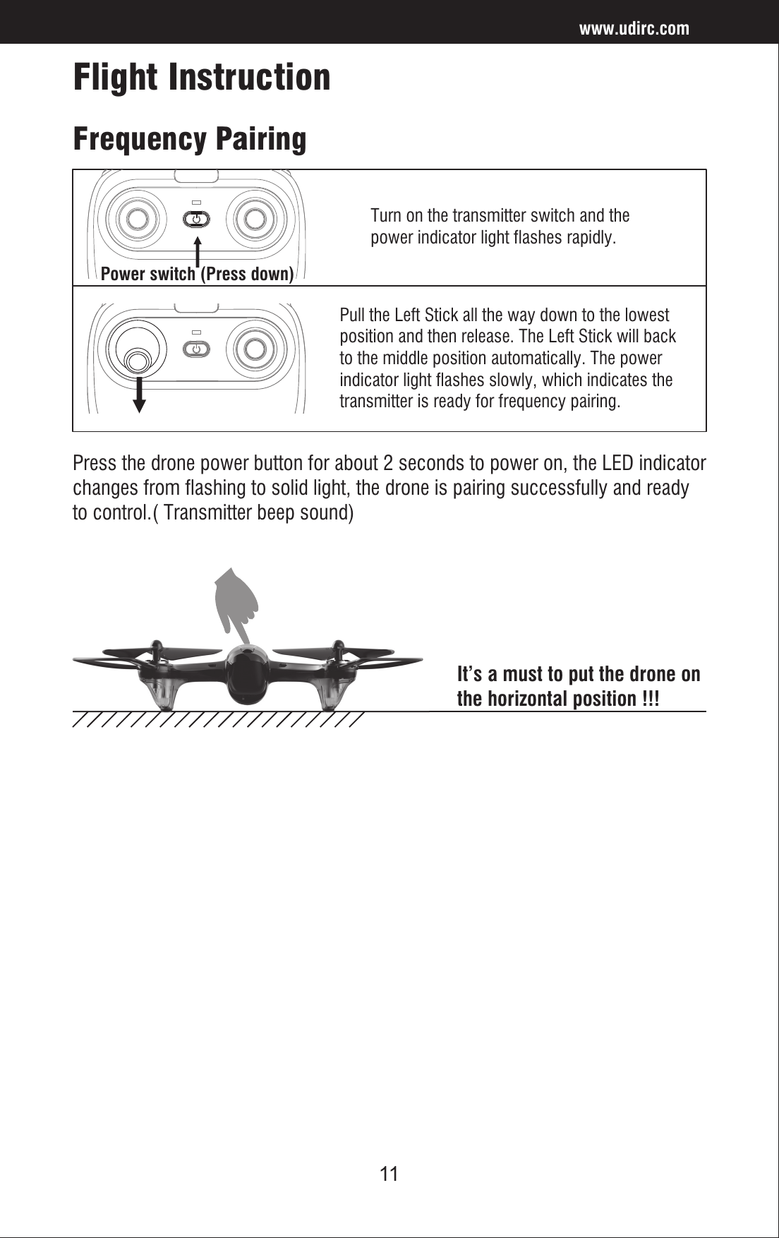11Flight InstructionFrequency PairingTurn on the transmitter switch and thepower indicator light flashes rapidly. Pull the Left Stick all the way down to the lowestposition and then release. The Left Stick will backto the middle position automatically. The powerindicator light flashes slowly, which indicates thetransmitter is ready for frequency pairing.Press the drone power button for about 2 seconds to power on, the LED indicator changes from flashing to solid light, the drone is pairing successfully and ready to control.( Transmitter beep sound)It’s a must to put the drone on the horizontal position !!!www.udirc.comPower switch (Press down)