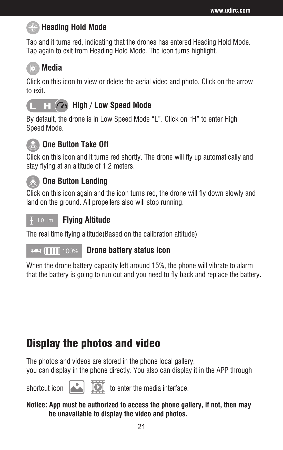 21www.udirc.comH:0.1m100%Click on this icon again and the icon turns red, the drone will fly down slowly and land on the ground. All propellers also will stop running.The real time flying altitude(Based on the calibration altitude)When the drone battery capacity left around 15%, the phone will vibrate to alarm that the battery is going to run out and you need to fly back and replace the battery.One Button LandingFlying AltitudeDrone battery status iconClick on this icon and it turns red shortly. The drone will fly up automatically and stay flying at an altitude of 1.2 meters. One Button Take OffClick on this icon to view or delete the aerial video and photo. Click on the arrow to exit.Media By default, the drone is in Low Speed Mode “L”. Click on “H” to enter High Speed Mode.High / Low Speed ModeTap and it turns red, indicating that the drones has entered Heading Hold Mode. Tap again to exit from Heading Hold Mode. The icon turns highlight. Heading Hold ModeDisplay the photos and videoNotice: App must be authorized to access the phone gallery, if not, then may             be unavailable to display the video and photos.The photos and videos are stored in the phone local gallery, you can display in the phone directly. You also can display it in the APP through shortcut icon                         to enter the media interface.