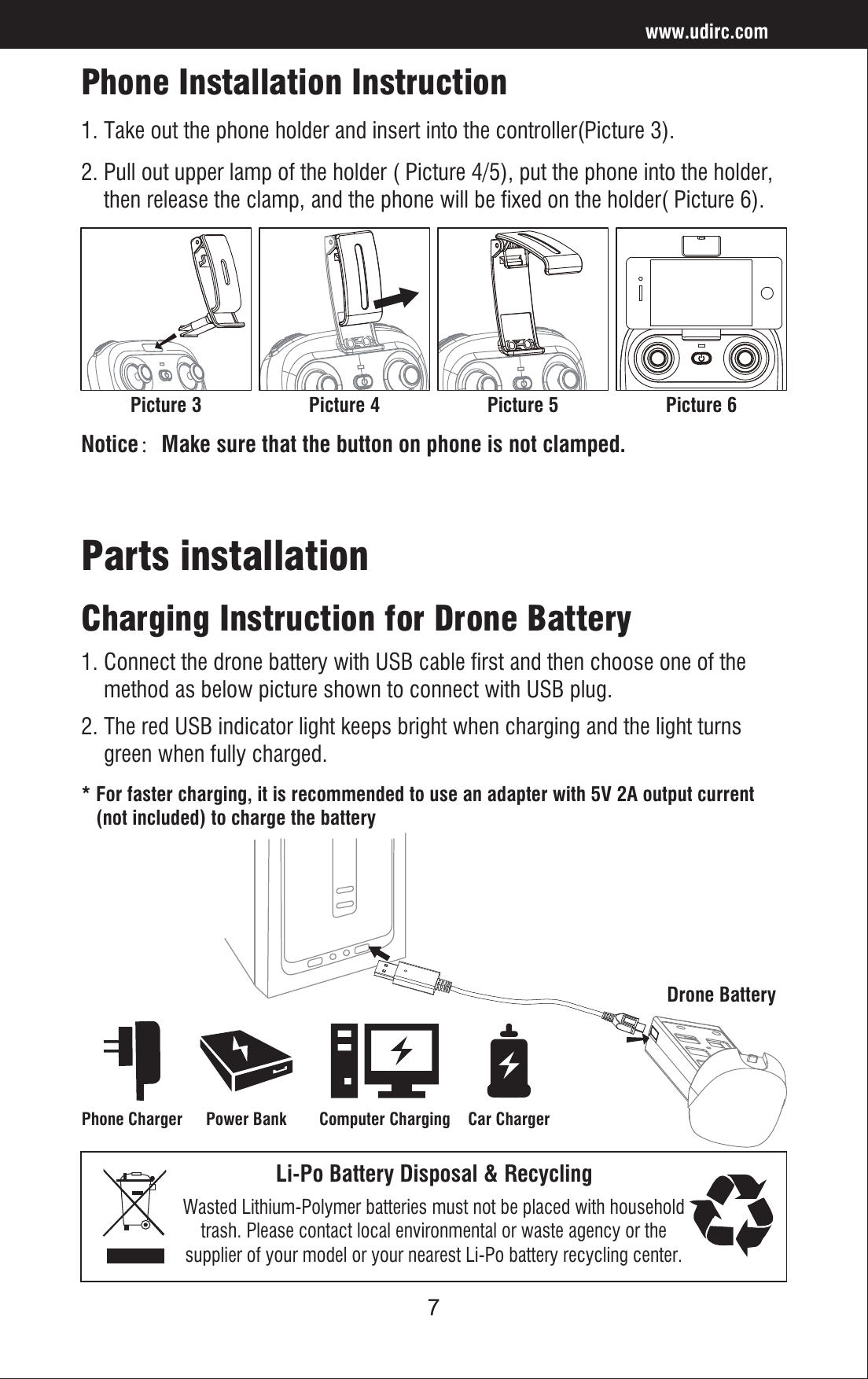 7Drone BatteryPhone Installation InstructionLi-Po Battery Disposal &amp; RecyclingWasted Lithium-Polymer batteries must not be placed with householdtrash. Please contact local environmental or waste agency or thesupplier of your model or your nearest Li-Po battery recycling center.Charging Instruction for Drone Battery Parts installation* For faster charging, it is recommended to use an adapter with 5V 2A output current    (not included) to charge the batteryNotice：Make sure that the button on phone is not clamped.Power BankPhone Charger Computer Charging Car Charger1. Connect the drone battery with USB cable first and then choose one of the     method as below picture shown to connect with USB plug. 2. The red USB indicator light keeps bright when charging and the light turns     green when fully charged.www.udirc.comPicture 3 Picture 4 Picture 5 Picture 61. Take out the phone holder and insert into the controller(Picture 3).2. Pull out upper lamp of the holder ( Picture 4/5), put the phone into the holder,     then release the clamp, and the phone will be fixed on the holder( Picture 6).