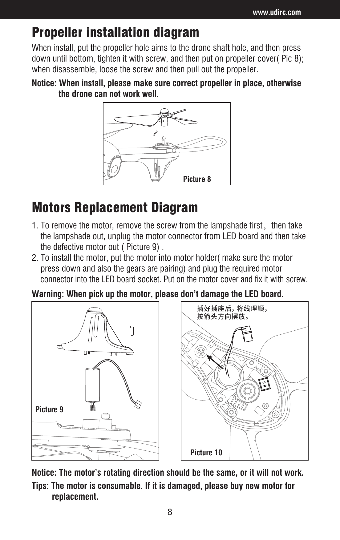 8Propeller installation diagramWhen install, put the propeller hole aims to the drone shaft hole, and then press down until bottom, tighten it with screw, and then put on propeller cover( Pic 8); when disassemble, loose the screw and then pull out the propeller.Notice: When install, please make sure correct propeller in place, otherwise             the drone can not work well.Picture 9Picture 10Picture 8Warning: When pick up the motor, please don’t damage the LED board.Motors Replacement Diagram1. To remove the motor, remove the screw from the lampshade first，then take     the lampshade out, unplug the motor connector from LED board and then take     the defective motor out ( Picture 9) . 2. To install the motor, put the motor into motor holder( make sure the motor     press down and also the gears are pairing) and plug the required motor     connector into the LED board socket. Put on the motor cover and fix it with screw. Notice: The motor’s rotating direction should be the same, or it will not work.Tips: The motor is consumable. If it is damaged, please buy new motor for          replacement.www.udirc.com䳃㥩䳃䏠た㼜絁椚곡䭽盪㣢倰ぢ䶓佞կ