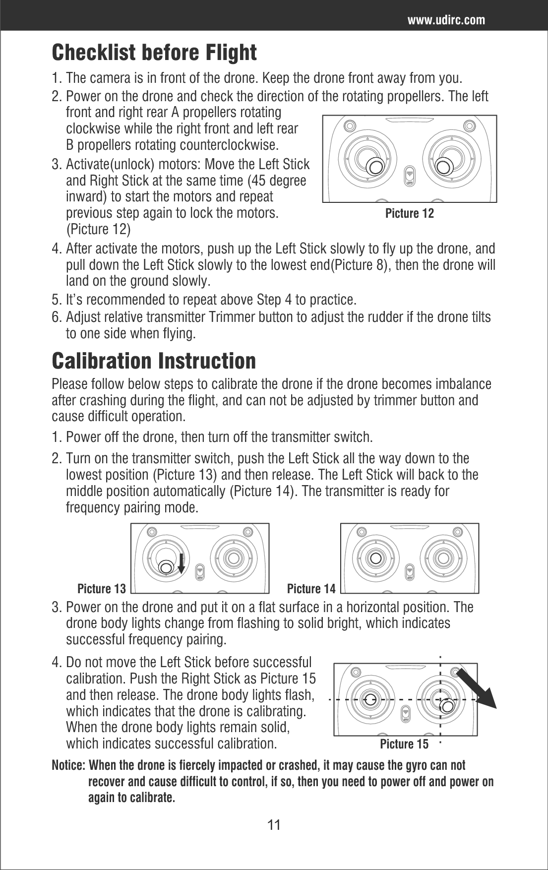 114. After activate the motors, push up the Left Stick slowly to fly up the drone, and    pull down the Left Stick slowly to the lowest end(Picture 8), then the drone will    land on the ground slowly.5. It’s recommended to repeat above Step 4 to practice.6. Adjust relative transmitter Trimmer button to adjust the rudder if the drone tilts     to one side when flying. Checklist before Flight3. Activate(unlock) motors: Move the Left Stick     and Right Stick at the same time (45 degree     inward) to start the motors and repeat     previous step again to lock the motors.     (Picture 12)1. The camera is in front of the drone. Keep the drone front away from you.2. Power on the drone and check the direction of the rotating propellers. The left     front and right rear A propellers rotating     clockwise while the right front and left rear     B propellers rotating counterclockwise.Picture 12www.udirc.comCalibration InstructionPlease follow below steps to calibrate the drone if the drone becomes imbalance after crashing during the flight, and can not be adjusted by trimmer button and cause difficult operation.1. Power off the drone, then turn off the transmitter switch.2. Turn on the transmitter switch, push the Left Stick all the way down to the     lowest position (Picture 13) and then release. The Left Stick will back to the     middle position automatically (Picture 14). The transmitter is ready for     frequency pairing mode.3. Power on the drone and put it on a flat surface in a horizontal position. The     drone body lights change from flashing to solid bright, which indicates     successful frequency pairing.4. Do not move the Left Stick before successful     calibration. Push the Right Stick as Picture 15     and then release. The drone body lights flash,     which indicates that the drone is calibrating.     When the drone body lights remain solid,     which indicates successful calibration.Notice: When the drone is fiercely impacted or crashed, it may cause the gyro can not             recover and cause difficult to control, if so, then you need to power off and power on             again to calibrate.Picture 13 Picture 14Picture 15