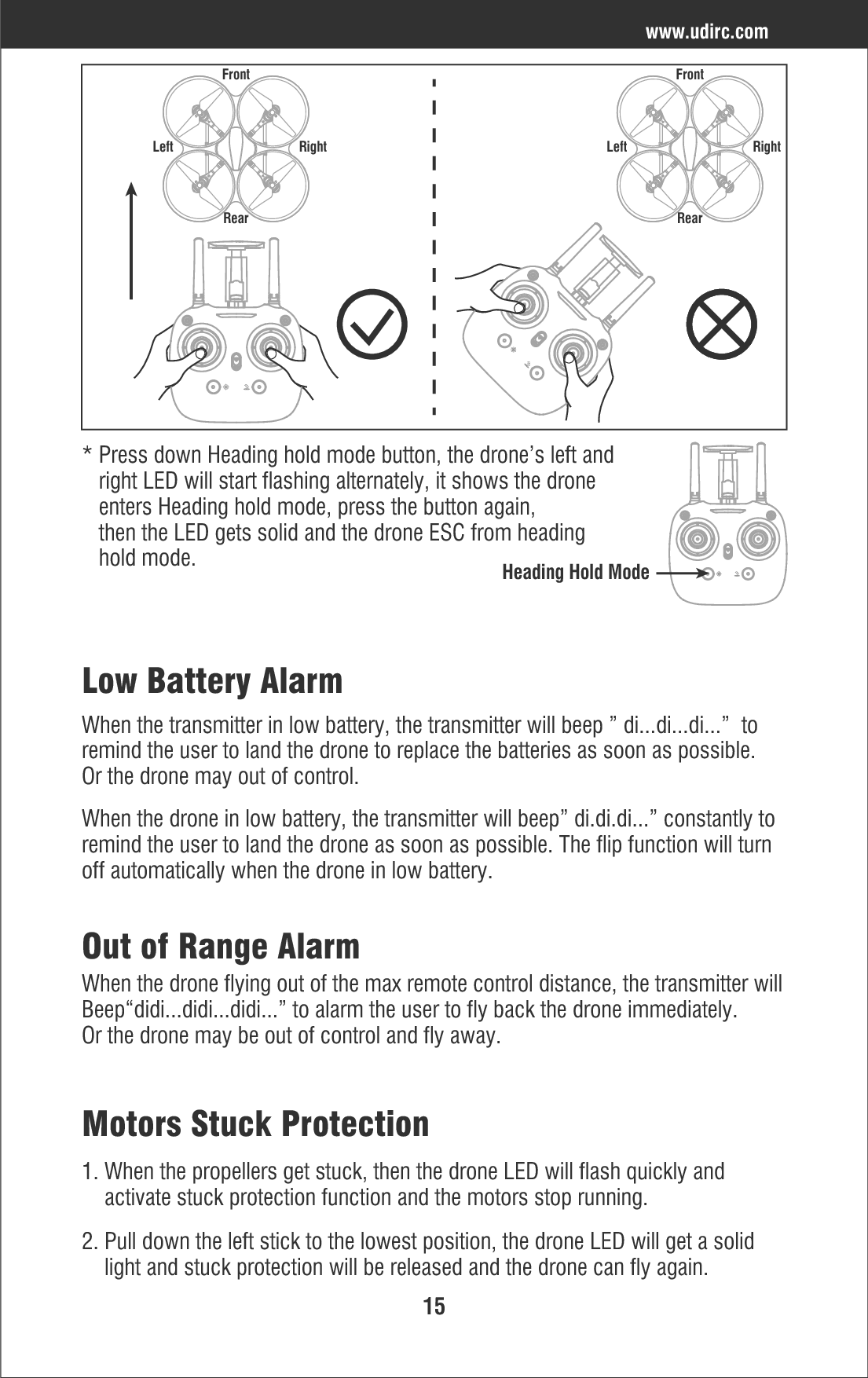 15Low Battery AlarmWhen the transmitter in low battery, the transmitter will beep ” di...di...di...”  to remind the user to land the drone to replace the batteries as soon as possible. Or the drone may out of control.When the drone in low battery, the transmitter will beep” di.di.di...” constantly to remind the user to land the drone as soon as possible. The flip function will turn off automatically when the drone in low battery.Out of Range AlarmWhen the drone flying out of the max remote control distance, the transmitter will Beep“didi...didi...didi...” to alarm the user to fly back the drone immediately.  Or the drone may be out of control and fly away.Motors Stuck Protection1. When the propellers get stuck, then the drone LED will flash quickly and     activate stuck protection function and the motors stop running.2. Pull down the left stick to the lowest position, the drone LED will get a solid     light and stuck protection will be released and the drone can fly again.www.udirc.comLeft RightFrontRearLeft RightFrontRear* Press down Heading hold mode button, the drone’s left and    right LED will start flashing alternately, it shows the drone    enters Heading hold mode, press the button again,    then the LED gets solid and the drone ESC from heading    hold mode.Heading Hold Mode