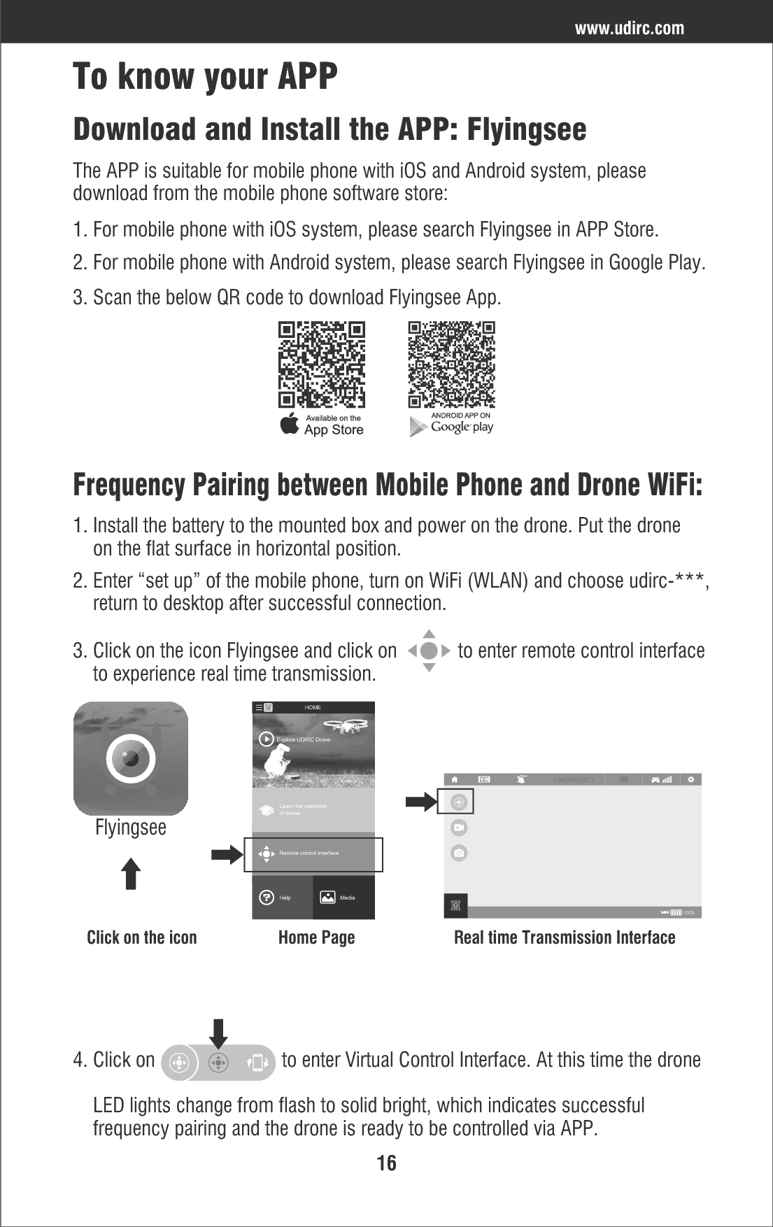 16Frequency Pairing between Mobile Phone and Drone WiFi:2. Enter “set up” of the mobile phone, turn on WiFi (WLAN) and choose udirc-***,     return to desktop after successful connection.1. Install the battery to the mounted box and power on the drone. Put the drone     on the flat surface in horizontal position.Download and Install the APP: FlyingseeThe APP is suitable for mobile phone with iOS and Android system, please download from the mobile phone software store:1. For mobile phone with iOS system, please search Flyingsee in APP Store.2. For mobile phone with Android system, please search Flyingsee in Google Play.3. Scan the below QR code to download Flyingsee App.To know your APPwww.udirc.com3. Click on the icon Flyingsee and click on            to enter remote control interface    to experience real time transmission.100%EMERGENCYClick on the icon Home Page Real time Transmission InterfaceFlyingseeLearn the operationof droneRemote control interfaceMediaHelpExplore UDIRC DroneHOME4. Click on                         to enter Virtual Control Interface. At this time the drone    LED lights change from flash to solid bright, which indicates successful     frequency pairing and the drone is ready to be controlled via APP.
