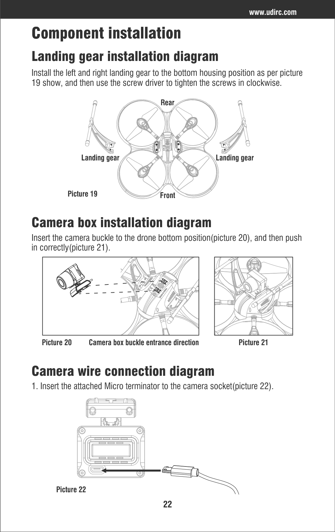 22www.udirc.comComponent installationCamera box installation diagramCamera wire connection diagramLanding gear installation diagramInstall the left and right landing gear to the bottom housing position as per picture19 show, and then use the screw driver to tighten the screws in clockwise.Insert the camera buckle to the drone bottom position(picture 20), and then pushin correctly(picture 21).1. Insert the attached Micro terminator to the camera socket(picture 22).Picture 19Landing gear Landing gearRearFrontPicture 20Picture 22Camera box buckle entrance direction Picture 21